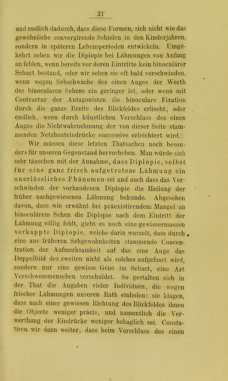 und endlich dadurch, dass diese Formen, sich nicht wie das gewöhnliche convergirende Schielen in den Kinderjahren, sondern in späteren Lebensperioden entwickeln. Umge- kehrt sehen wir die Diplopie bei Lähmungen von Anfang an fehlen, wenn bereits vor deren Eintritte kein binoculärer Sehact bestand, oder wir sehen sie oft bald verschwinden, wenn wegen Sehschwäche des einen Auges der Werth des binocularen Sehens ein geringer ist, oder wenn mit Contractur der Antagonisten die binoculare Fixation durch die ganze Breite des Blickfeldes erlischt, oder endlich, wenn durch künstlichen Verschluss des einen Auges die Nichtwahrnehmung der von dieser Seite stam- menden Netzhauteindrücke successive erleichtert wird. Wir müssen diese letzten Thatsachen noch beson- ders für unseren Gegenstand hervorheben. Man würde sich sehr täuschen mit der Annahme, dass Diplopie, selbst für eine ganz frisch aufgetretene Lähmung ein unerlässliches Phänomen sei und auch dass das Ver- schwinden der vorhandenen Diplopie die Heilung der früher nachgewieseneu Lähmung bekunde. Abgesehen davon, dass wie erwähnt bei präexistirendem Mangel an binoculärem Sehen die Diplopie nach dem Eintritt der Lähmung völlig fehlt, giebt es noch eine gewisserraassen verkappte Diplopie, welche darin wurzelt, dass durch , eine aus früheren Sehgewohnheiten stammende Concen- tration der Aufmerksamkeit auf das eine Auge das Doppelbild des zweiten nicht als solches aufgefasst wird, sondern nur eine gewisse Gene im Sehact, eine Art Verschwommensehen verschuldet. So gestalten sich in der That die Angaben vieler Individuen, die wegen frischer Lähmungen unseren Kath einholen: sie klagen, dass nach einer gewissen Richtung des Blickfeldes ihnen die Objecte weniger präcis, und namentlich die Ver- werthung der Eindrücke weniger behaglich sei. Consta- tiren wir dann weiter, dass beim Verschluss des einen