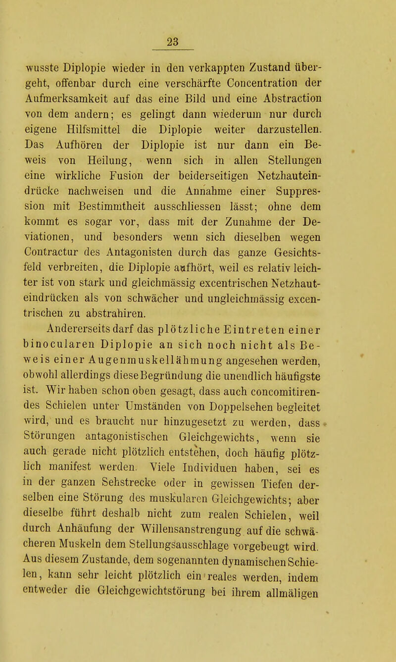 wusste Diplopie wieder in den verkappten Zustand über- geht, offenbar durch eine verschärfte Concentration der Aufmerksamkeit auf das eine Bild und eine Abstraction von dem andern; es gelingt dann wiederum nur durch eigene Hilfsmittel die Diplopie weiter darzustellen. Das Aufhören der Diplopie ist nur dann ein Be- weis von Heilung, wenn sich in allen Stellungen eine wirkliche Fusion der beiderseitigen Netzhautein- drücke nachweisen und die Annahme einer Suppres- sion mit Bestimmtheit ausschliessen lässt; ohne dem kommt es sogar vor, dass mit der Zunahme der De- viationen, und besonders wenn sich dieselben wegen Contractur des Antagonisten durch das ganze Gesichts- feld verbreiten, die Diplopie aufhört, weil es relativ leich- ter ist von stark und gleichmässig excentrischen Netzhaut- eindrücken als von schwächer und ungleichmässig excen- trischen zu abstrahiren. Andererseits darf das plötzliche Eintreten einer binoculareu Diplopie an sich noch nicht als Be- weis einer Augenmuskellähmung angesehen werden, obwohl allerdings diese Begründung die unendlich häufigste ist. Wir haben schon oben gesagt, dass auch concomitiren- des Schielen unter Umständen von Doppelsehen begleitet wird, und es braucht nur hinzugesetzt zu werden, dass- Störungen antagonistischen Gleichgewichts, wenn sie auch gerade nicht plötzlich entstehen, doch häufig plötz- lich manifest werden. Viele Individuen haben, sei es in der ganzen Sehstrecke oder in gewissen Tiefen der- selben eine Störung des muskulären Gleichgewichts; aber dieselbe führt deshalb nicht zum realen Schielen, weil durch Anhäufung der Willensanstrengung auf die schwä- cheren Muskeln dem Stellungsausschlage vorgebeugt wird. Aus diesem Zustande, dem sogenannten dynamischen Schie- len, kann sehr leicht plötzlich ein'reales werden, indem entweder die Gleichgewichtstörung bei ihrem allmäligen