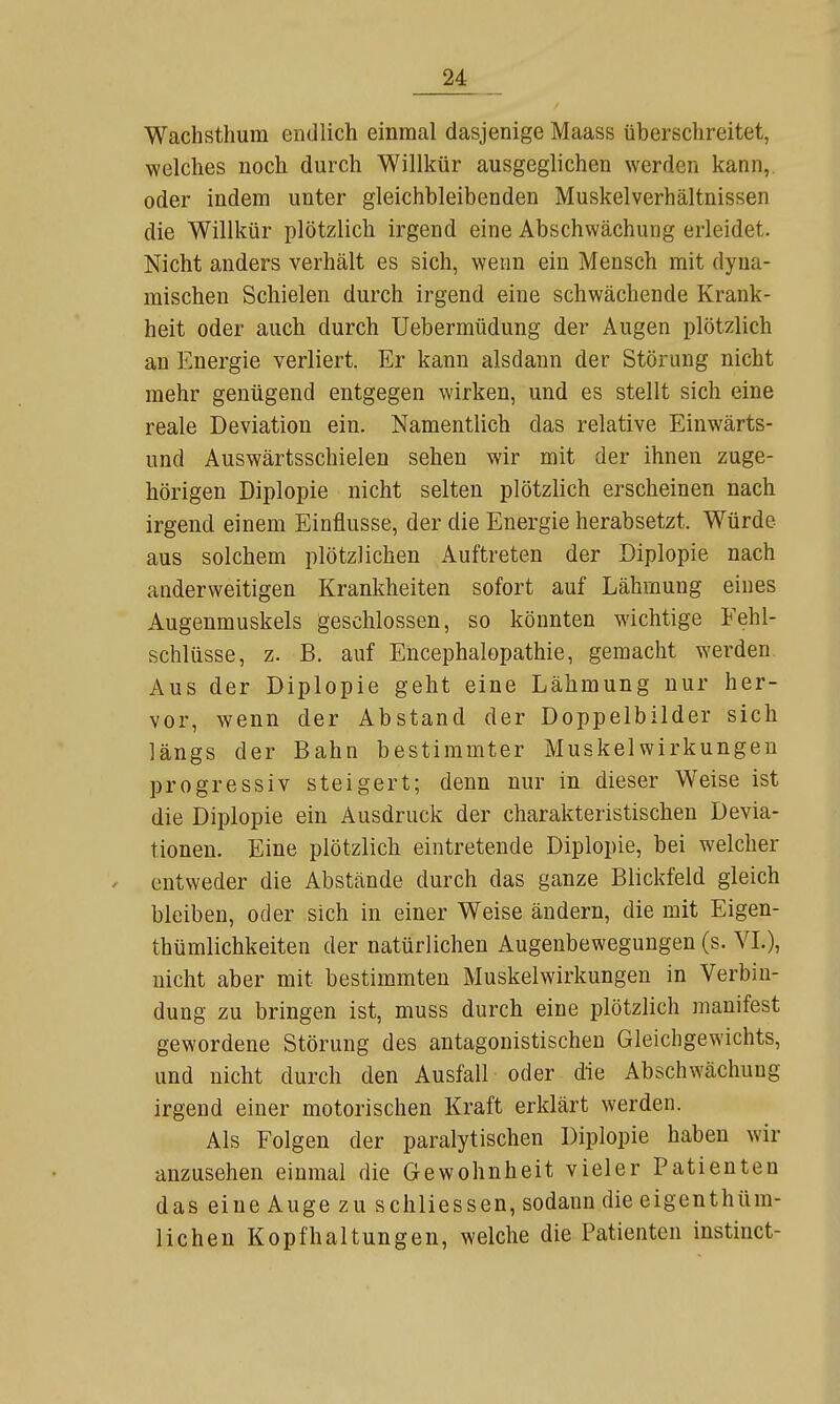 Wachsthum endlich einmal dasjenige Maass überschreitet, welches noch durch Willkür ausgeglichen werden kann, oder indem unter gleichbleibenden Muskelverhältnissen die Willkür plötzlich irgend eine Abschwächung erleidet. Nicht anders verhält es sich, wenn ein Mensch mit dyna- mischen Schielen durch irgend eine schwächende Krank- heit oder auch durch Uebermüdung der Augen plötzlich an Energie verliert. Er kann alsdann der Störung nicht mehr genügend entgegen wirken, und es stellt sich eine reale Deviation ein. Namentlich das relative Einwärts- und Auswärtsschielen sehen wir mit der ihnen zuge- hörigen Diplopie nicht selten plötzlich erscheinen nach irgend einem Einflüsse, der die Energie herabsetzt. Würde aus solchem plötzlichen Auftreten der Diplopie nach anderweitigen Krankheiten sofort auf Lähmung eines Augenmuskels geschlossen, so könnten wichtige Fehl- schlüsse, z. B. auf Encephalopathie, gemacht werden. Aus der Diplopie geht eine Lähmung nur her- vor, wenn der Abstand der Doppelbilder sich längs der Bahn bestimmter Muskelwirkungeu progressiv steigert; denn nur in dieser Weise ist die Diplopie ein Ausdruck der charakteristischen Devia- tionen. Eine plötzlich eintretende Diplopie, bei welcher entweder die Abstände durch das ganze Blickfeld gleich bleiben, oder sich in einer Weise ändern, die mit Eigen- thümlichkeiten der natürlichen Augenbewegungen (s. VL), nicht aber mit bestimmten Muskelwirkungen in Verbin- dung zu bringen ist, muss durch eine plötzlich manifest gewordene Störung des antagonistischen Gleichgewichts, und nicht durch den Ausfall oder die Abschwächung irgend einer motorischen Kraft erklärt werden. Als Folgen der paralytischen Diplopie haben wir anzusehen einmal die Gewohnheit vieler Patienten das eine Auge zu schliessen, sodann die eigenthüm- lichen Kopfhaltungen, welche die Patienten instinct-