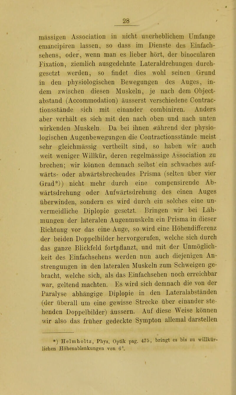 massigen Association in nicht unerheblichem Umfange emancipiren lassen, so dass im Dienste des Einfach- sehens, oder, wenn man es lieber hört, der binocularen Fixation, ziemlich ausgedehnte Lateraldrehungen durch- gesetzt werden, so findet dies wohl seinen Grund in den physiologischen Bewegungen des Auges, in- dem zwischen diesen Muskeln, je nach dem Object- abstand (Accommodation) äusserst verschiedene Contrac- tionsstände sich mit einander combiniren. Anders aber verhält es sich mit den nach oben und nach unten wirkenden Muskeln. Da bei ihnen vvährend der physio- logischen Augenbewegungeu die Contractionsstände meist sehr gleichmässig vertheilt sind, so haben wir auch weit weniger Willkür, deren regelmässige Association zu brechen; wir können demnach selbst ein schwaches auf- wärts- oder abwärtsbrechendes Prisma (selten über vier Grad*)) nicht mehr durch eine compensirende Ab- wärtsdrehung oder Aufwärtsdrehung des einen Auges überwinden, sondern es wird durch ein solches eine un- vermeidliche Diplopie gesetzt. Bringen wir bei Läh- mungen der läteralen Augenmuskeln ein Prisma in dieser Kichtuirg vor das eine Auge, so wird eine Höhendifferenz der beiden Doppelbilder hervorgerufen, welche sich durch das ganze Blickfeld fortpflanzt, und mit der Unmöglich- keit des Einfachsehens werden nun auch diejenigen An- strengungen in den lateralen Muskeln zum Schweigen ge- bracht, welche sich, als das Einfachsehen noch erreichbar war, geltend machten. Es wird sich demnach die von der Paralyse abhängige Diplopie in den Lateralabständen (der überall um eine gewisse Strecke über einander ste- henden Doppelbilder) äussern. Auf diese Weise können wir also das früher gedeckte Sympton allemal darstellen *) Hclmholtz, Phys. Optik pag. 475, bringt es bis zu willkür- lichen Höhenablenkungen von 6.