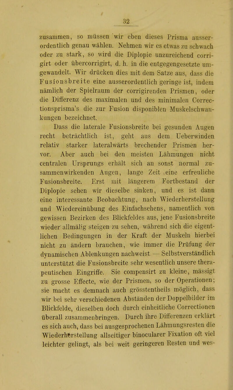 32^ zusammen, so müssen wir eben dieses Prisma ausser- ordentlich genau wählen. Nehmen wir es etwas zu schwach oder zu stark, so wird die Diplopie unzureichend corri- girt oder übercorrigirt, d. h. in die entgegengesetzte um- gewandelt. Wir drücken dies mit dem Satze aus, dass die Fusiousbreite eine ausserordentlich geringeist, indem nämlich der Spielraum der corrigirenden Prismen, oder die Differenz des maximalen und des minimalen Correc- tionsprisma's die zur Fusion disponiblen Muskelschwan- kungen bezeichnet. Dass die laterale Fusionsbreite bei gesunden Augen recht beträchtlich ist, geht aus dem Ueberwinden relativ starker lateralwärts brechender Prismen her- vor. Aber auch bei den meisten Lähmungen nicht centralen Ursprungs erhält sich an sonst normal zu- sammenwirkenden Augen, lange Zeit eine erfreuliche Fusionsbreite. Erst mit längerem Fortbestand der Diplopie sehen wir dieselbe sinken, und es ist dann eine interessante Beobachtung, nach Wiederherstellung und Wiedereinübung des Einfachsehens, namentlich von gewissen Bezirken des Blickfeldes aus, jene Fusionsbreite wieder allmälig steigen zu sehen, während sich die eigent- lichen Bedingungen in der Kraft der Muskeln hierbei nicht zu ändern brauchen, wie immer die Prüfung der dynamischen Ablenkungen nachweist. — Selbstverständlich unterstützt die Fusionsbreite sehr wesentlich unsere thera- peutischen Eingriffe. Sie compensirt zu kleine, mässigt zu grosse Effecte, wie der Prismen, so der Operationen; sie macht es demnach auch grösstentheils möglich, dass wir bei sehr verschiedenen Abständen der Doppelbilder im Blickfelde, dieselben doch durch einheitliche Correctionen überall zusammenbringen. Durch ihre Differenzen erklärt es sich auch, dass bei ausgesprochenen Lähmungsresten die Wiederherstellung allseitiger binocularer Fixation oft viel leichter gelingt, als bei weit geringeren Resten und wes-