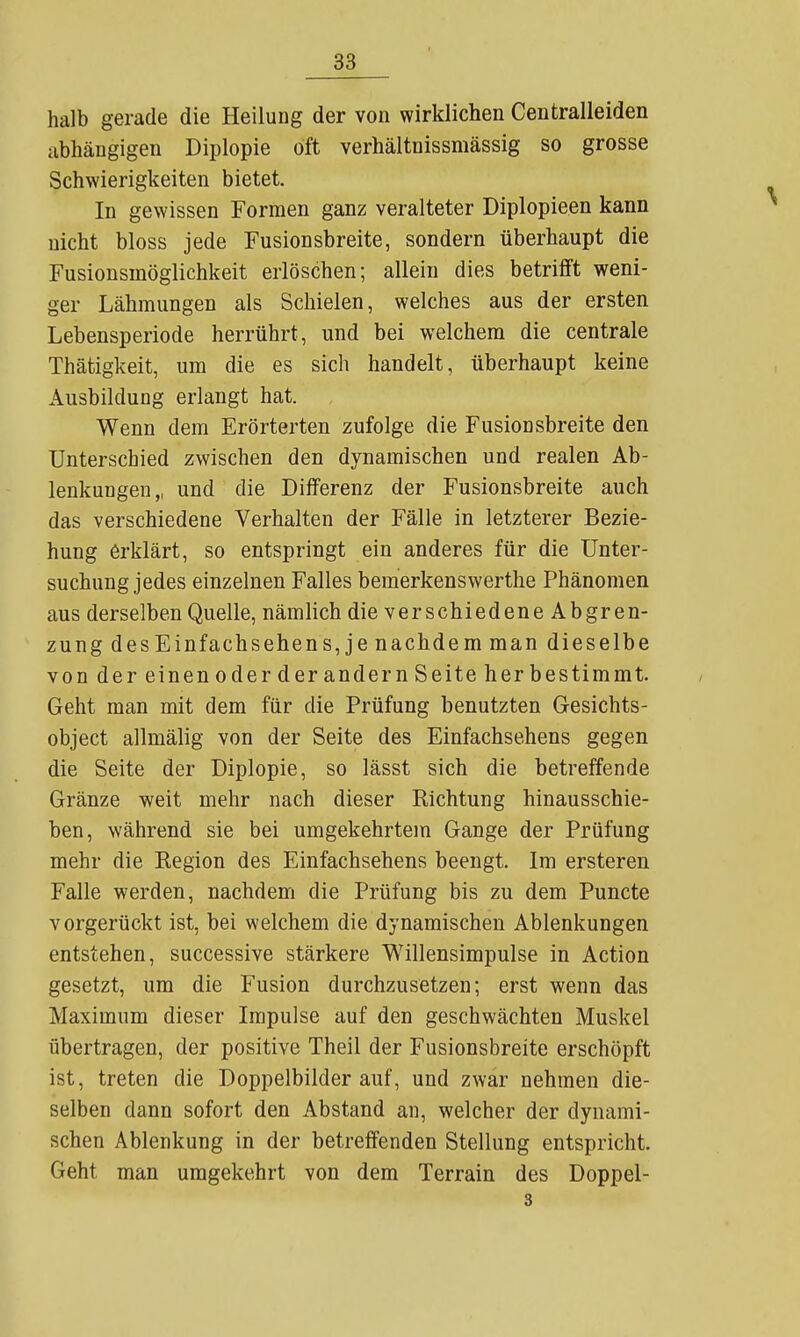 halb gerade die Heilung der von wirklichen Centralleiden abhängigen Diplopie oft verhältnissmässig so grosse Schwierigkeiten bietet. In gewissen Formen ganz veralteter Diplopieen kann nicht bloss jede Fusionsbreite, sondern überhaupt die Fusionsmöglichkeit erlöschen; allein dies betrifft weni- ger Lähmungen als Schielen, welches aus der ersten Lebensperiode herrührt, und bei welchem die centrale Thätigkeit, um die es sich handelt, überhaupt keine Ausbildung erlangt hat. Wenn dem Erörterten zufolge die Fusionsbreite den Unterschied zwischen den dynamischen und realen Ab- lenkungen,, und die Differenz der Fusionsbreite auch das verschiedene Verhalten der Fälle in letzterer Bezie- hung erklärt, so entspringt ein anderes für die Unter- suchung jedes einzelnen Falles bemerkenswerthe Phänomen aus derselben Quelle, nämlich die verschiedene Abgren- zung des Einfach Sehens, je nachdem man dieselbe von der einen oder der andern Seite her bestimmt. Geht man mit dem für die Prüfung benutzten Gesichts- object allmälig von der Seite des Einfachsehens gegen die Seite der Diplopie, so lässt sich die betreffende Gränze weit mehr nach dieser Richtung hinausschie- ben, während sie bei umgekehrtem Gange der Prüfung mehr die Region des Einfachsehens beengt. Im ersteren Falle werden, nachdem die Prüfung bis zu dem Puncte vorgerückt ist, bei welchem die dynamischen Ablenkungen entstehen, successive stärkere Willensimpulse in Action gesetzt, um die Fusion durchzusetzen; erst wenn das Maximum dieser Impulse auf den geschwächten Muskel übertragen, der positive Theil der Fusionsbreite erschöpft ist, treten die Doppelbilder auf, und zwar nehmen die- selben dann sofort den Abstand an, welcher der dynami- schen Ablenkung in der betreffenden Stellung entspricht. Geht man umgekehrt von dem Terrain des Doppel-