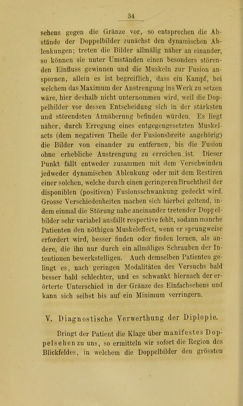 Sehens gegen die Gränze vor, so entsprechen die Ab- stände der Doppelbilder zunächst den dynamischen Ab- lenkungen; treten die Bilder allmälig näher an einander, so können sie unter Umständen einen besonders stören- den Einfluss gewinnen und die Muskeln zur Fusion an- spornen, allein es ist begreiflich, dass ein Kampf, bei welchem das Maximum der Anstrengung ins Werk zu setzen wäre, hier deshalb nicht unternommen wird, weil die Dop- pelbilder vor dessen Entscheidung sich in der stärksten und störendsten Annäherung befinden würden. Es liegt näher, durch Erregung eines entgegengesetzten Muskel- acts (dem negativen Theile der Fusionsbreite angehörig) die Bilder von einander zu entfernen, bis die Fusion ohne erhebliche Anstrengung zu erreichen ist. Dieser Punkt fällt entweder zusammen mit dem Verschwinden jedweder dynamischen Ablenkung oder mit dem Restiren einer solchen, welche durch einen geringerenBruchtheil der disponiblen (positiven) Fusionsschwankung gedeckt wird. Grosse Verschiedenheiten machen sich hierbei geltend, in- dem einmal die Störung nahe aneinander tretender Doppel- bilder sehr variabel ausfällt respective fehlt, sodann manche Patienten den nöthigen Muskeleffect, wenn er sprungweise erfordert wird, besser finden oder finden lernen, als an- dere, die ihn nur durch ein allmäliges Schrauben der In- tentionen bewerkstelligen. Auch demselben Patienten ge- lingt es, nach geringen Modalitäten des Versuchs bald besser bald schlechter, und es schwankt hiernach der er- örterte Unterschied in der Gränze des Einfachsehens und kann sich selbst bis auf ein Minimum verringern. V. Diagnostische Verwerthung der Diplopie. Bringt der Patient die Klage über manifestes Dop- pelsehen zu uns, so ermitteln wir sofort die Region des Blickfeldes, in welchem die Doppelbilder den grössten
