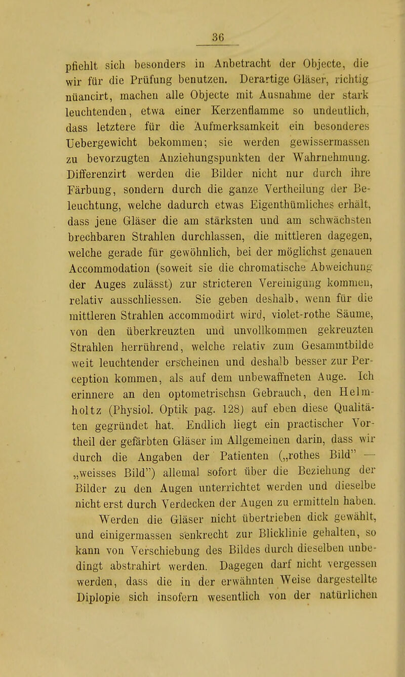 pfiehlt sich besonders in Anbetracht der Objecto, die wir für die Prüfung benutzen. Derartige Gläser, richtig nüancirt, machen alle Objecte mit Ausnahme der stark leuchtenden, etwa einer Kerzenflamme so undeutlich, dass letztere für die Aufmerksamkeit ein besonderes üebergewicht bekommen; sie werden gewisserraassen zu bevorzugten Anziehungspunkten der Wahrnehmung. Differenzirt werden die Bilder nicht nur durch ihre Färbung, sondern durch die ganze Vertheilung der Be- leuchtung, welche dadurch etwas Eigenthümliches erhält, dass jene Gläser die am stärksten und am schwächsten brechbaren Strahlen durchlassen, die mittleren dagegen, welche gerade für gewöhnlich, bei der möglichst genauen Accommodatiou (soweit sie die chromatische Abweichung der Auges zulässt) zur stricteren Vereinigung kommen, relativ ausschliessen. Sie geben deshalb, wenn für die mittleren Strahlen accommodirt wird, violet-rothe Säume, von den überkreuzten und unvollkommen gekreuzten Strahlen herrührend, welche relativ zum Gesammtbilde weit leuchtender erscheinen und deshalb besser zur Per- ception kommen, als auf dem unbewaffneten Auge. Ich erinnere an den optometrischsn Gebrauch, den Helm- holtz (Physiol. Optik pag. 128) auf eben diese Qualitä- ten gegründet hat. Endlich liegt ein practischer Vor- theil der gefärbten Gläser im Allgemeinen darin, dass wir durch die Angaben der Patienten („rothes Bild — „weisses Bild) allemal sofort über die Beziehung der Bilder zu den Augen unterrichtet werden und dieselbe nicht erst durch Verdecken der Augen zu ermitteln haben. Werden die Gläser nicht übertrieben dick gewählt, und einigermassen senkrecht zur Blickliuie gehalten, so kann von Verschiebung des Bildes durch dieselben unbe- dingt abstrahirt werden. Dagegen darf nicht vergessen werden, dass die in der erwähnten Weise dargestellte Diplopie sich insofern wesentlich von der natürlichen