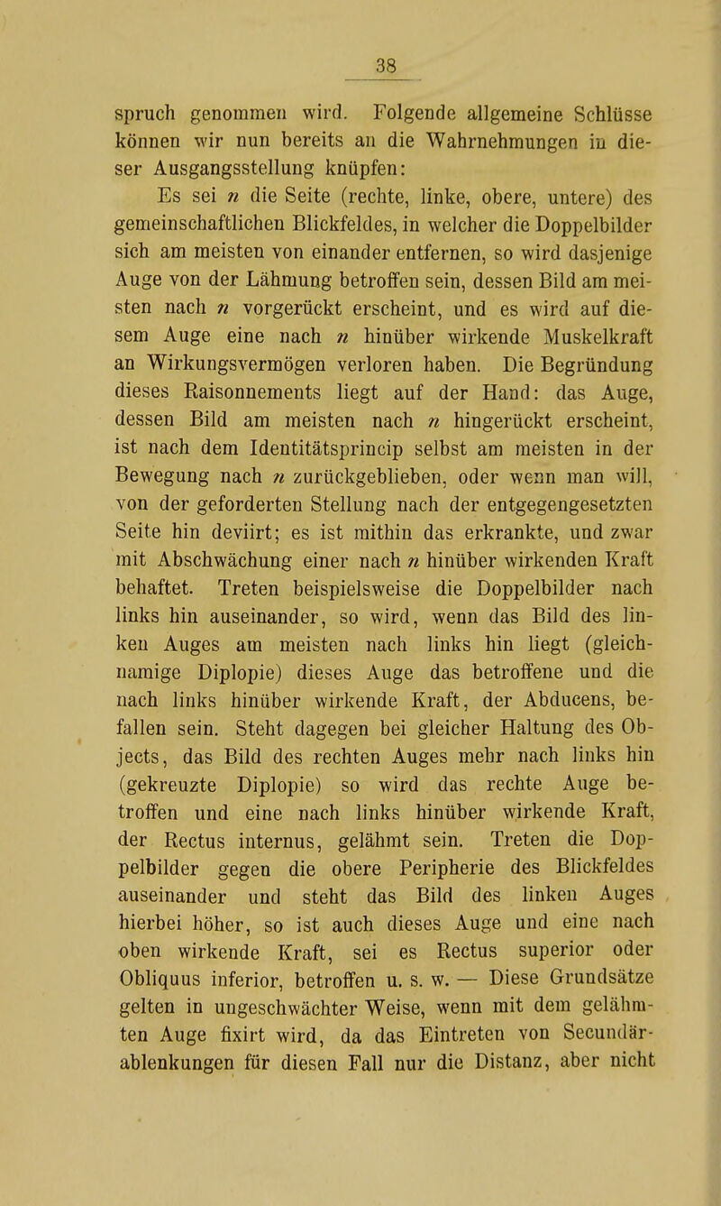 Spruch genommen wird. Folgende allgemeine Schlüsse können wir nun bereits an die Wahrnehmungen in die- ser Ausgangsstellung knüpfen: Es sei n die Seite (rechte, linke, obere, untere) des gemeinschaftlichen Blickfeldes, in welcher die Doppelbilder sich am meisten von einander entfernen, so wird dasjenige Auge von der Lähmung betroffen sein, dessen Bild am mei- sten nach n vorgerückt erscheint, und es wird auf die- sem Auge eine nach n hinüber wirkende Muskelkraft an Wirkungsvermögen verloren haben. Die Begründung dieses Kaisonnements liegt auf der Hand: das Auge, dessen Bild am meisten nach n hingerückt erscheint, ist nach dem Identitätsprincip selbst am meisten in der Bewegung nach 71 zurückgeblieben, oder wenn man will, von der geforderten Stellung nach der entgegengesetzten Seite hin deviirt; es ist mithin das erkrankte, und zwar mit Abschwächung einer nach n hinüber wirkenden Kraft behaftet. Treten beispielsweise die Doppelbilder nach links hin auseinander, so wird, wenn das Bild des lin- ken Auges am meisten nach links hin liegt (gleich- namige Diplopie) dieses Auge das betroffene und die nach links hinüber wirkende Kraft, der Abducens, be- fallen sein. Steht dagegen bei gleicher Haltung des Ob- jects, das Bild des rechten Auges mehr nach links hin (gekreuzte Diplopie) so wird das rechte Auge be- troffen und eine nach links hinüber wirkende Kraft, der Rectus internus, gelähmt sein. Treten die Dop- pelbilder gegen die obere Peripherie des Blickfeldes auseinander und steht das Bild des linken Auges hierbei höher, so ist auch dieses Auge und eine nach oben wirkende Kraft, sei es Rectus superior oder Obliquus inferior, betroffen u. s. w. — Diese Grundsätze gelten in ungeschwächter Weise, wenn mit dem gelähm- ten Auge fixirt wird, da das Eintreten von Secundär- ablenkungen für diesen Fall nur die Distanz, aber nicht