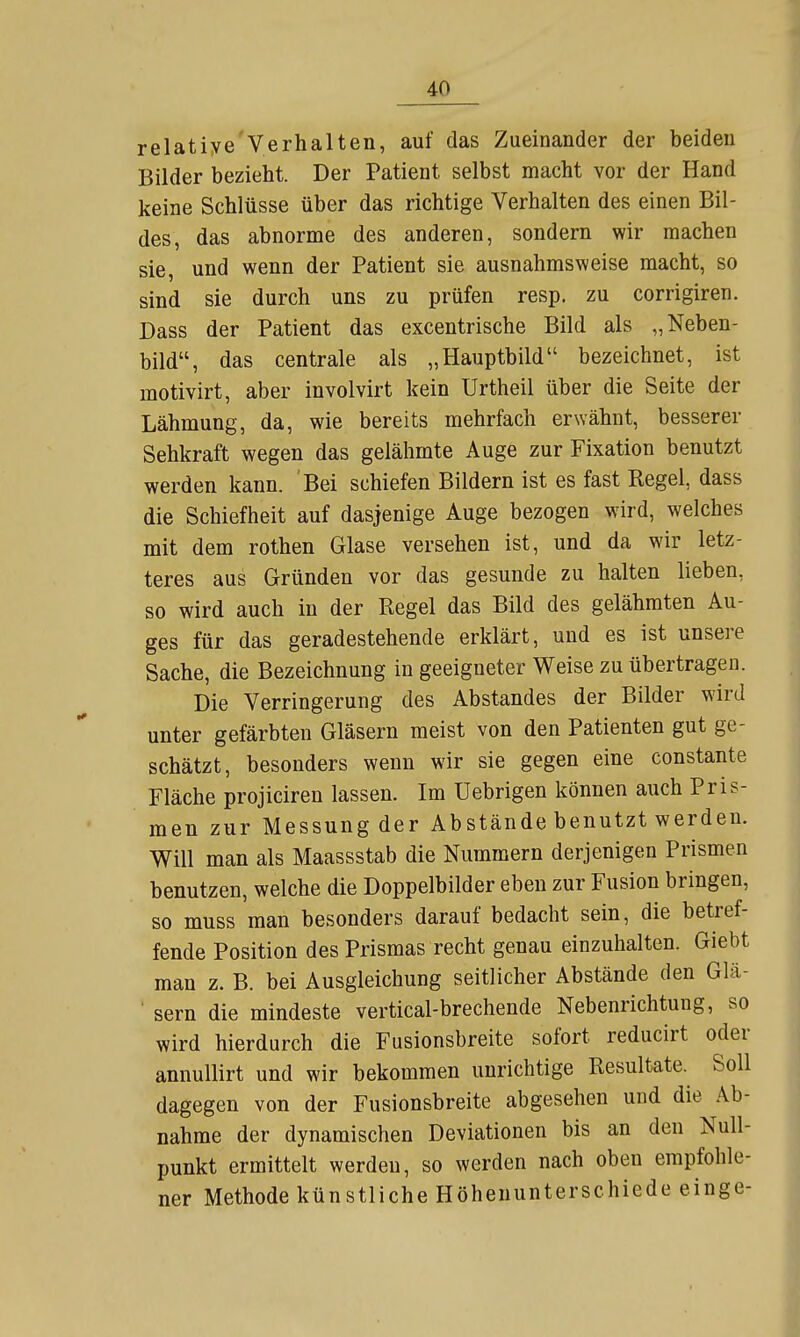 relatiye'Verhalten, auf das Zueinander der beiden Bilder bezieht. Der Patient selbst macht vor der Hand keine Schlüsse über das richtige Verhalten des einen Bil- des, das abnorme des anderen, sondern wir machen sie, und wenn der Patient sie ausnahmsweise macht, so sind sie durch uns zu prüfen resp. zu corrigiren. Dass der Patient das excentrische Bild als „Neben- bild, das centrale als „Hauptbild bezeichnet, ist motivirt, aber involvirt kein Urtheil über die Seite der Lähmung, da, wie bereits mehrfach erwähnt, besserer Sehkraft wegen das gelähmte Auge zur Fixation benutzt werden kann. Bei schiefen Bildern ist es fast Regel, dass die Schiefheit auf dasjenige Auge bezogen wird, welches mit dem rothen Glase versehen ist, und da wir letz- teres aus Gründen vor das gesunde zu halten lieben, so wird auch in der Regel das Bild des gelähmten Au- ges für das geradestehende erklärt, und es ist unsere Sache, die Bezeichnung in geeigneter Weise zu übertragen. Die Verringerung des Abstandes der Bilder wird unter gefärbten Gläsern raeist von den Patienten gut ge- schätzt, besonders wenn wir sie gegen eine constante Fläche projiciren lassen. Im Uebrigen können auch Pris- men zur Messung der Abstände benutzt werden. Will man als Maassstab die Nummern derjenigen Prismen benutzen, welche die Doppelbilder eben zur Fusion bringen, so muss man besonders darauf bedacht sein, die betref- fende Position des Prismas recht genau einzuhalten. Giebt man z. B. bei Ausgleichung seitlicher Abstände den Glä- ' sern die mindeste vertical-brechende Nebenrichtung, so wird hierdurch die Fusionsbreite sofort reducirt oder annullirt und wir bekommen unrichtige Resultate. Soll dagegen von der Fusionsbreite abgesehen und die Ab- nahme der dynamischen Deviationen bis an den Null- punkt ermittelt werden, so werden nach oben empfohle- ner Methode künstliche Höhenunterschiede einge-