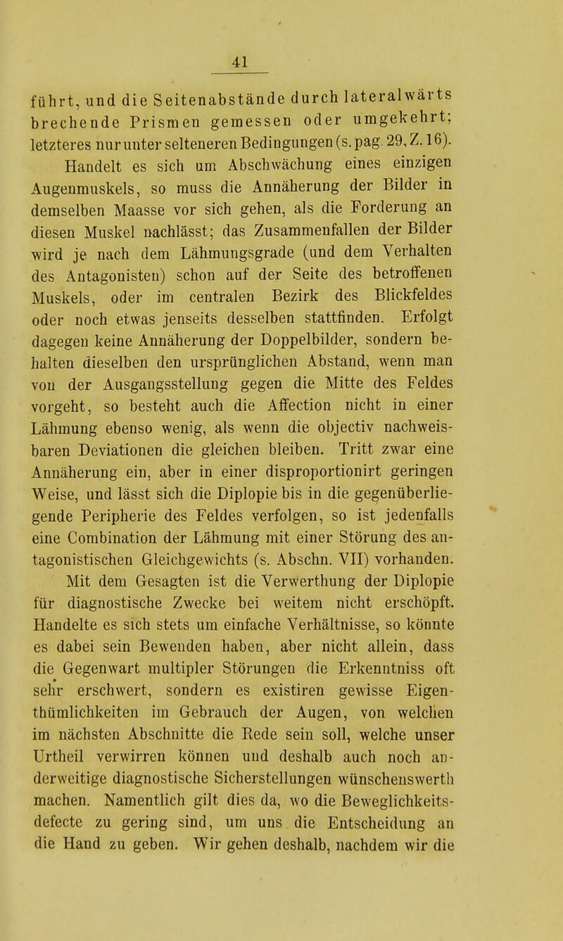führt, und die Seitenabstände durch lateralwärts brechende Prismen gemessen oder umgekehrt; letzteres nur unter selteneren Bedingungen (s. pag. 29, Z. 16). Handelt es sich um Abschwächung eines einzigen Augenmuskels, so muss die Annäherung der Bilder in demselben Maasse vor sich gehen, als die Forderung an diesen Muskel nachlässt; das Zusammenfallen der Bilder wird je nach dem Lähmungsgrade (und dem Verhalten des Antagonisten) schon auf der Seite des betroffenen Muskels, oder im centralen Bezirk des Blickfeldes oder noch etwas jenseits desselben stattfinden. Erfolgt dagegen keine Annäherung der Doppelbilder, sondern be- halten dieselben den ursprünglichen Abstand, wenn man von der Ausgangsstellung gegen die Mitte des Feldes vorgeht, so besteht auch die Affection nicht in einer Lähmung ebenso wenig, als wenn die objectiv nachweis- baren Deviationen die gleichen bleiben. Tritt zwar eine Annäherung ein, aber in einer disproportionirt geringen Weise, und lässt sich die Diplopie bis in die gegenüberlie- gende Peripherie des Feldes verfolgen, so ist jedenfalls eine Combination der Lähmung mit einer Störung des an- tagonistischen Gleichgewichts (s. Abschn. VII) vorhanden. Mit dem Gesagten ist die Verwerthung der Diplopie für diagnostische Zwecke bei weitem nicht erschöpft. Handelte es sich stets um einfache Verhältnisse, so könnte es dabei sein Bewenden haben, aber nicht allein, dass die Gegenwart multipler Störungen die Erkenntniss oft sehr erschwert, sondern es existiren gewisse Eigen- thümlichkeiten im Gebrauch der Augen, von welchen im nächsten Abschnitte die Rede sein soll, welche unser Urtheil verwirren können und deshalb auch noch an- derweitige diagnostische Sicherstellungen wünschenswerth machen. Namentlich gilt dies da, wo die Beweglichkeits- defecte zu gering sind, um uns die Entscheidung an die Hand zu geben. Wir gehen deshalb, nachdem wir die