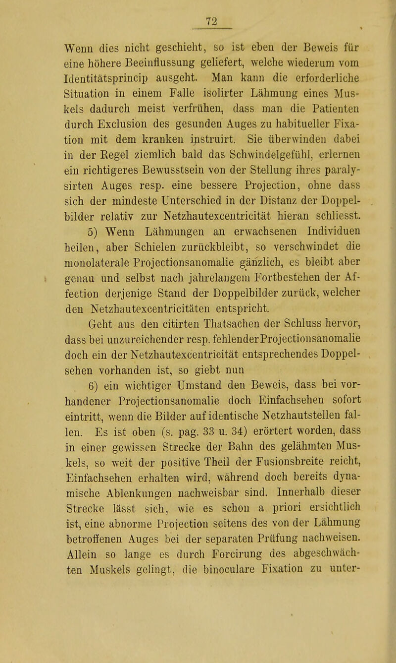 Wenn dies nicht geschieht, so ist eben der Beweis für eine höhere Beeinflussung geliefert, welche wiederum vom Identitätsprincip ausgeht. Man kann die erforderliche Situation in einem Falle isolirter Lähmung eines Mus- kels dadurch meist verfrühen, dass man die Patienten durch Exclusion des gesunden Auges zu habitueller Fixa- tion mit dem kranken instruirt. Sie überwinden dabei in der Kegel ziemlich bald das Schwindelgefühl, erlernen ein richtigeres Bewusstsein von der Stellung ihres paraly- sirten Auges resp. eine bessere Protection, ohne dass sich der mindeste Unterschied in der Distanz der Doppel- bilder relativ zur Netzhautexcentricität hieran schliesst. 5) Wenn Lähmungen an erwachsenen Individuen heilen, aber Schielen zurückbleibt, so verschwindet die monolaterale Projectionsanomalie gänzlich, es bleibt aber genau und selbst nach jahrelangem Fortbestehen der Af- fection derjenige Stand der Doppelbilder zurück, welcher den Netzhautexcentricitäten entspricht. Geht aus den citirten Thatsachen der Schluss hervor, dass bei unzureichender resp. fehlender Projectionsanomalie doch ein der Netzhautexcentricität entsprechendes Doppel- sehen vorhanden ist, so giebt nun 6) ein wichtiger Umstand den Beweis, dass bei vor- handener Projectionsanomalie doch Einfachsehen sofort eintritt, wenn die Bilder auf identische Netzhautstellen fal- len. Es ist oben (s. pag. 33 u. 34) erörtert worden, dass in einer gewissen Strecke der Bahn des gelähmten Mus- kels, so weit der positive Theil der Fusionsbreite reicht, Einfachsehen erhalten wird, während doch bereits dyna- mische Ablenkungen nachweisbar sind. Innerhalb dieser Strecke lässt sich, wie es schon a priori ersichtlich ist, eine abnorme Projection seitens des von der Lähmung betroffenen Auges bei der separaten Prüfung nachweisen. Allein so lange es durch Forcirung des abgeschwäch- ten Muskels gelingt, die binoculare Fixation zu unter-