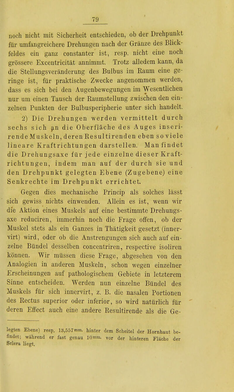 noch nicht mit Sicherheit entschieden, ob der Drehpunkt für umfangreichere Drehungen nach der Gränze des Blick- feldes ein ganz constanter ist, resp. nicht eine noch grössere Exceutricität annimmt. Trotz alledem kann, da die Stellungsveränderung des Bulbus im Raum eine ge- ringe ist, für praktische Zwecke angenommen werden, dass es sich bei den Augenbewegungen im Wesentlichen nur um einen Tausch der Raumstellung zwischen den ein- zelnen Punkten der Bulbusperipherie unter sich handelt. 2) Die Drehungen werden vermittelt durch sechs sich jin die Oberfläche des Auges inseri- rendeMuskeln, deren Resultirenden eben so viele lineare Kraftrichtungen darstellen. Man findet die Drehungsaxe für jede einzelne dieser Kraft- richtungen, indem man auf der durch sie und den Drehpunkt gelegten Ebene (Zugebene) eine Senkrechte im Drehpunkt errichtet. Gegen dies mechanische Princip als solches lässt sich gewiss nichts einwenden. Allein es ist, wenn wir die Aktion eines Muskels auf eine bestimmte Drehungs- axe reduciren, immerhin noch die Frage oiFen, ob der Muskel stets als ein Ganzes in Thätigkeit gesetzt (inner- virt) wird, oder ob die Anstrengungen sich auch auf ein- zelne Bündel desselben concentriren, respective isoliren können. Wir müssen diese Frage, abgesehen von den Analogien in anderen Muskeln, schon wegen einzelner Erscheinungen auf pathologischem Gebiete in letzterem Sinne entscheiden. Werden nun einzelne Bündel des Muskels für sich innervirt, z. B. die nasalen Portionen des Rectus superior oder inferior, so wird natürlich für deren Effect auch eine andere Resultirende als die Ge- legten Ebene) resp. 13,557 mm. hinter dem Scheitel der Hornhaut be- findet; -während er fast genau IQmra. vor der hinteren Fläche der Sclera liegt.