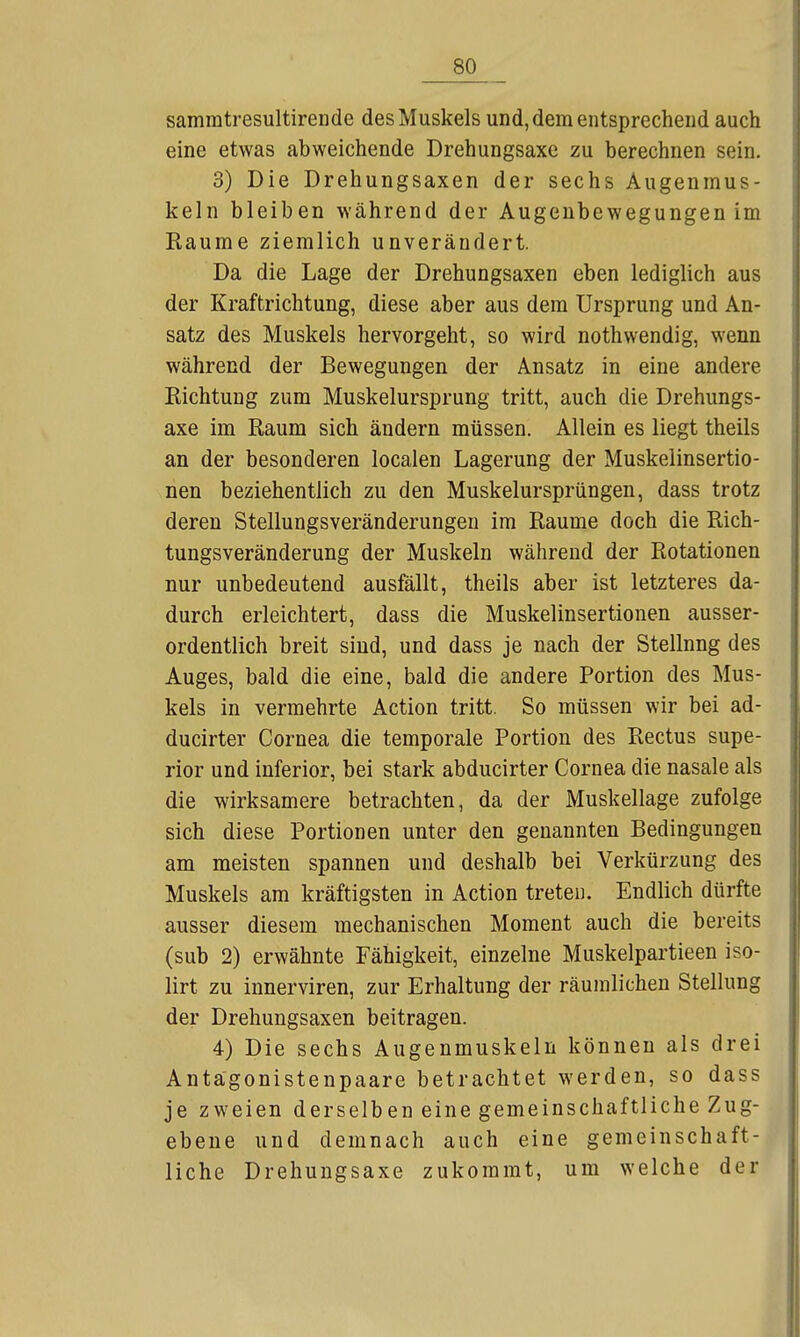samratresultirende des Muskels und, dem entsprechend auch eine etwas abweichende Drehungsaxe zu berechnen sein. 3) Die Drehungsaxen der sechs Augenmus- keln bleiben während der Augenbewegungen im Räume ziemlich unverändert. Da die Lage der Drehungsaxen eben lediglich aus der Kraftrichtung, diese aber aus dem Ursprung und An- satz des Muskels hervorgeht, so wird nothwendig, wenn während der Bewegungen der Ansatz in eine andere Richtung zum Muskelursprung tritt, auch die Drehungs- axe im Raum sich ändern müssen. Allein es liegt theils an der besonderen localen Lagerung der Muskelinsertio- nen beziehentlich zu den Muskelursprüngen, dass trotz deren Stellungsveränderungen im Räume doch die Rich- tungsveränderung der Muskeln während der Rotationen nur unbedeutend ausfällt, theils aber ist letzteres da- durch erleichtert, dass die Muskelinsertionen ausser- ordentlich breit sind, und dass je nach der Stellung des Auges, bald die eine, bald die andere Portion des Mus- kels in vermehrte Action tritt. So müssen wir bei ad- ducirter Cornea die temporale Portion des Rectus supe- rior und inferior, bei stark abducirter Cornea die nasale als die wirksamere betrachten, da der Muskellage zufolge sich diese Portionen unter den genannten Bedingungen am meisten spannen und deshalb bei Verkürzung des Muskels am kräftigsten in Action treten. Endlich dürfte ausser diesem mechanischen Moment auch die bereits (sub 2) erwähnte Fähigkeit, einzelne Muskelpartieen iso- lirt zu innerviren, zur Erhaltung der räumlichen Stellung der Drehungsaxen beitragen. 4) Die sechs Augenmuskeln können als drei Antägonistenpaare betrachtet werden, so dass je zweien derselben eine gemeinschaftliche Zug- ebene und demnach auch eine gemeinschaft- liche Drehungsaxe zukommt, um welche der