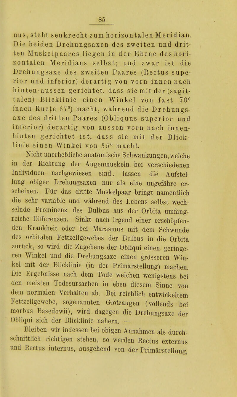 iius, steht senkrecht zum horizontalen Meridian. Die beiden Drehungsaxen des zweiten und drit- ten Muskelpaares liegen in der Ebene des hori- zontalen Meridians selbst; und zwar ist die Drehungsaxe des zweiten Paares (Rectus supe- rior und inferior) derartig von vorn-innen nach hinten-aussen gerichtet, dass sie mit der (sagit- talen) Blicklinie einen Winkel von fast 70 (nach Ruete 67*^) macht, während die Drehungs- axe des dritten Paares (Obliquus superior und inferior) derartig von aussen-vorn nach innen- hinten gerichtet ist, dass sie mit der Blick- iinie einen Winkel von 35° macht. Nicht unerhebliche anatomische Schwankungen, welche in der Richtung der Augenmuskeln bei verschiedenen Individuen nachgewiesen sind, lassen die Aufstel- lung obiger Drehungsaxen nur als eine ungefähre er- scheinen. Für das dritte Muskelpaar bringt namentlich die sehr variable und während des Lebens selbst wech- selnde Prominenz des Bulbus aus der Orbita umfang- reiche Differenzen. Sinkt nach irgend einer erschöpfen- den Krankheit oder bei Marasmus mit dem Schwunde des orbitalen Fettzellgewebes der Bulbus in die Orbita zurück, so wird die Zugebene der Obliqui einen geringe- ren Winkel und die Drehungsaxe einen grösseren Win- kel mit der Blicklinie (in der Primärstellung) machen. Die Ergebnisse nach dem Tode weichen wenigstens bei den meisten Todesursachen in eben diesem Sinne von dem normalen Verhalten ab. Bei reichlich entwickeltem Fettzellgewebe, sogenannten Glotzaugen (vollends bei morbus Basedowii), wird dagegen die Drehungsaxe der Obliqui sich der Blicklinie nähern. — Bleiben wir indessen bei obigen Annahmen als durch- schnittlich richtigen stehen, so werden Rectus externus und Rectus internus, ausgehend von der Primärstellung,