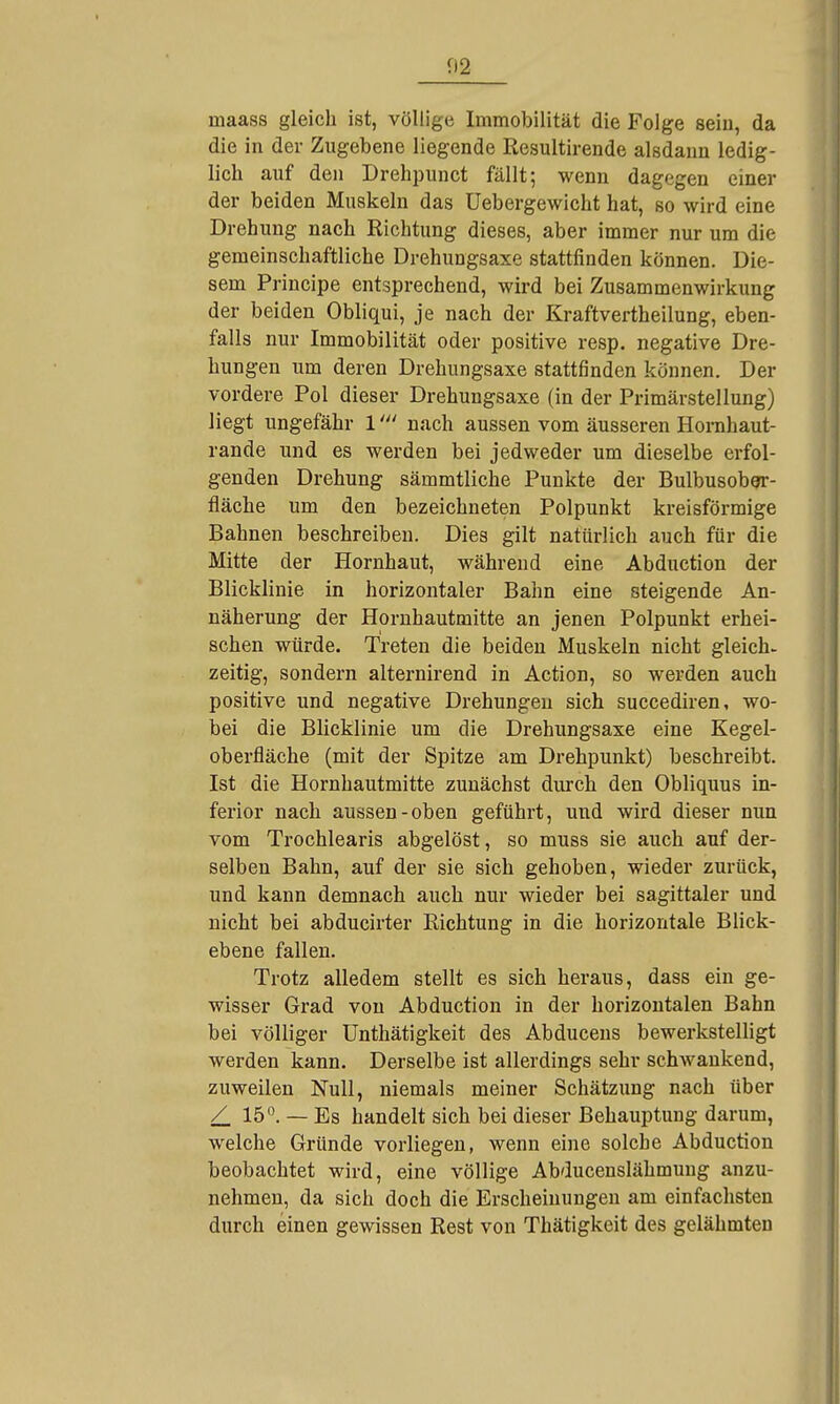 inaass gleich ist, völlige Immobilität die Folge seiu, da die in der Zugebene liegende Resultirende alsdann ledig- lich auf den Drehpunct fällt; wenn dagegen einer der beiden Muskeln das Uebergewicht hat, so wird eine Drehung nach Richtung dieses, aber immer nur um die gemeinschaftliche Drehungsaxe stattfinden können. Die- sem Principe entsprechend, wird bei Zusammenwirkung der beiden Obliqui, je nach der Kraftvertheilung, eben- falls nur Immobilität oder positive resp. negative Dre- hungen um deren Drehungsaxe stattfinden können. Der vordere Pol dieser Drehungsaxe (in der Primärstellung) liegt ungefähr 1' nach aussen vom äusseren Horahaut- rande und es werden bei jedweder um dieselbe erfol- genden Drehung sämmtliche Punkte der BulbusobOT- fläche um den bezeichneten Polpunkt kreisförmige Bahnen beschreiben. Dies gilt natürlich auch für die Mitte der Hornhaut, während eine Abduction der Blicklinie in horizontaler Bahn eine steigende An- näherung der Hornhautmitte an jenen Polpunkt erhei- schen würde. Treten die beiden Muskeln nicht gleich, zeitig, sondern alternirend in Action, so werden auch positive und negative Drehungen sich succediren, wo- bei die Blicklinie um die Drehungsaxe eine Kegel- oberfläche (mit der Spitze am Drehpunkt) beschreibt. Ist die Hornhautmitte zunächst durch den Obliquus in- ferior nach aussen-oben geführt, und wird dieser nun vom Trochlearis abgelöst, so muss sie auch auf der- selben Bahn, auf der sie sich gehoben, wieder zurück, und kann demnach auch nur wieder bei sagittaler und nicht bei abducirter Richtung in die horizontale Blick- ebene fallen. Trotz alledem stellt es sich heraus, dass ein ge- wisser Grad von Abduction in der horizontalen Bahn bei völliger Unthätigkeit des Abduceus bewerkstelligt werden kann. Derselbe ist allerdings sehr schwankend, zuweilen Null, niemals meiner Schätzung nach über / 15*^. — Es handelt sich bei dieser Behauptung darum, welche Gründe vorliegen, wenn eine solche Abduction beobachtet wird, eine völlige Abducenslähmuug anzu- nehmen, da sich doch die Erscheinungen am einfachsten durch einen gewissen Rest von Thätigkeit des gelähmten