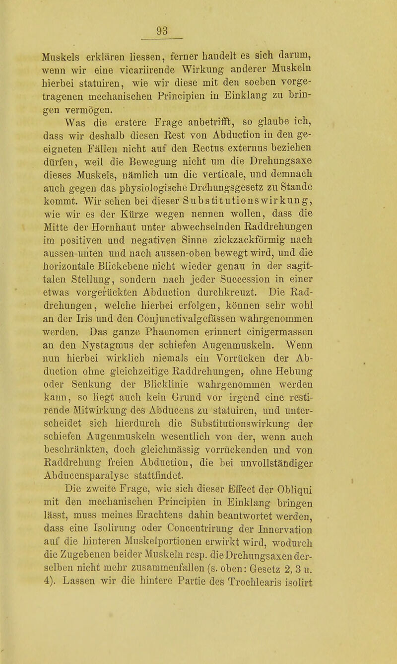 Miiskels erklären Hessen, ferner handelt es sich darum, wenn wir eine vicariirende Wirkung anderer Muskeln hierbei statuiren, wie wir diese mit den soeben vorge- tragenen mechanischen Principien in Einklang zu brin- gen vermögen. Was die erstere Frage anbetrifft, so glaube ich, dass wir deshalb diesen Rest von Abduction in den ge- eigneten Fällen nicht auf den Rectus externus beziehen dürfen, weil die Bewegung nicht um die Drehungsaxe dieses Muskels, nämlich um die verticale, und demnach auch gegen das physiologische Drehungsgesetz zu Stande kommt. Wir sehen bei dieser Substitutionswirkung, wie wir es der Kürze wegen nennen wollen, dass die Mitte der Hornhaut unter abwechselnden Raddrehungen im positiven und negativen Sinne zickzackförmig nach aussen-unten und nach aussen-oben bewegt wird, und die horizontale Blickebene nicht wieder genau in der sagit- talen Stellung, sondern nach jeder Succession in einer etwas vorgerückten Abduction durchkreuzt. Die Rad- drehungen, welche hierbei erfolgen, können sehr wohl an der Iris und den Conjunctivalgefässen wahrgenommen werden. Das ganze Phaenomen erinnert einigermassen an den Nystagmus der schiefen Augenmuskeln. Wenn nun hierbei wirklich niemals ein Vorrücken der Ab- duction ohne gleichzeitige Raddrehungen, ohne Hebung oder Senkung der Blicklinie wahrgenommen werden kann, so liegt auch kein Grund vor irgend eine resti- rende Mitwirkung des Abducens zu statuiren, und unter- scheidet sich hierdurch die Substitutionswirkung der schiefen Augenmuskeln wesentlich von der, wena auch beschränkten, doch gleichmässig vorrückenden und von Raddrehung freien Abduction, die bei unvollständiger Abducensparalyse stattfindet. Die zweite Frage, wie sich dieser Effect der Obliqui mit den mechanischen Principien in Einklang bringen lässt, muss meines Erachtens dahin beantwortet werden, dass eine Isolirung oder Concentrirung der Innervation auf die hinteren Muskelportionen erwirkt wird, wodurch die Zugebenen beider Muskeln resp. die Drehungsaxen der- selben nicht mehr zusammenfallen (s. oben: Gesetz 2, 3 u. 4). Lassen wir die hintere Partie des Trochlearis isolirt