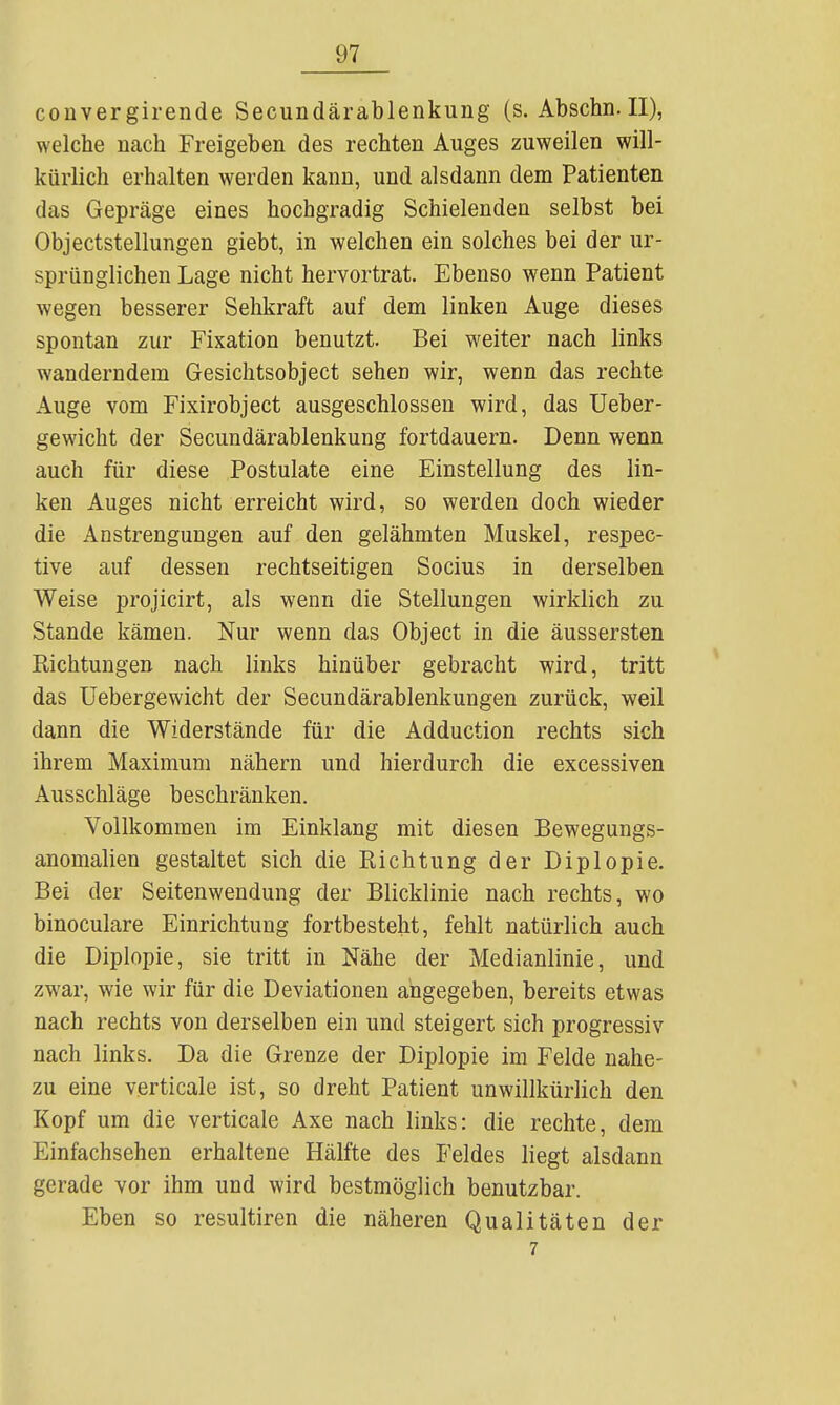 convergirende Secundärablenkung (s. Abschn.II), welche nach Freigeben des rechten Auges zuweilen will- kürlich erhalten werden kann, und alsdann dem Patienten das Gepräge eines hochgradig Schielenden selbst bei Objectstellungen giebt, in welchen ein solches bei der ur- sprünglichen Lage nicht hervortrat. Ebenso wenn Patient wegen besserer Sehkraft auf dem linken Auge dieses spontan zur Fixation benutzt. Bei weiter nach links wanderndem Gesichtsobject sehen wir, wenn das rechte Auge vom Fixirobject ausgeschlossen wird, das Ueber- gewicht der Secundärablenkung fortdauern. Denn wenn auch für diese Postulate eine Einstellung des lin- ken Auges nicht erreicht wird, so werden doch wieder die Anstrengungen auf den gelähmten Muskel, respec- tive auf dessen rechtseitigen Socius in derselben Weise projicirt, als wenn die Stellungen wirklich zu Stande kämen. Nur wenn das Object in die äussersten Richtungen nach links hinüber gebracht wird, tritt das üebergewicht der Secundärablenkungen zurück, weil dann die Widerstände für die Adduction rechts sich ihrem Maximum nähern und hierdurch die excessiven Ausschläge beschränken. Vollkommen im Einklang mit diesen Bewegungs- anomalien gestaltet sich die Richtung der Diplopie. Bei der Seitenwendung der Blicklinie nach rechts, wo binoculare Einrichtung fortbesteht, fehlt natürlich auch die Diplopie, sie tritt in Nähe der Medianlinie, und zwar, wie wir für die Deviationen angegeben, bereits etwas nach rechts von derselben ein und steigert sich progressiv nach links. Da die Grenze der Diplopie im Felde nahe- zu eine verticale ist, so dreht Patient unwillkürlich den Kopf um die verticale Axe nach links: die rechte, dem Einfachsehen erhaltene Hälfte des Feldes liegt alsdann gerade vor ihm und wird bestmöglich benutzbar. Eben so resultiren die näheren Qualitäten der 7