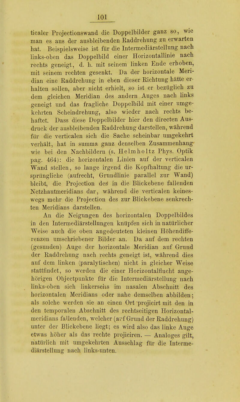 ticaler Projectionswand die Doppelbilder ganz so, wie man es aus der ausbleibenden Raddrehung zu erwarten hat. Beispielsweise ist für die Intermediärstellung nach links-oben das Doppelbild einer Horizontallinie nach rechts geneigt, d. h. mit seinem linken Ende erhoben, mit seinem rechten gesenkt. Da der horizontale Meri- dian eine Raddrehung in eben dieser Richtung hätte er- halten sollen, aber nicht erhielt, so ist er bezüglich zu dem gleichen Meridian des andern Auges nach links geneigt und das fragliche Doppelbild mit einer umge- kehrten Scheindrehung, also wieder nach rechts be- haftet. Dass diese Doppelbilder hier den directen Aus- druck der ausbleibenden Raddrehung darstellen, während für die verticalen sich die Sache scheinbar umgekehrt verhält, hat in summa ganz denselben Zusammenhang' wie bei den Nachbildern (s. Helmholtz Phys. Optik pag. 464): die horizontalen Linien auf der verticalen Wand stellen, so lange irgend die Kopfhaltung die ur- sprüngliche (aufrecht, Grundlinie parallel zur Wand) bleibt, die Projection deä in die Blickebene fallenden Netzhautmeridians dar, während die verticalen keines- wegs mehr die Projection des zur Blickebene senkrech- ten Meridians darstellen. An die Neigungen des horizontalen Doppelbildes in den Intermediärstellungen knüpfen sich in natürlicher Weise auch die oben angedeuteten kleinen Höhendiffe- renzen umschriebener Bilder an. Da auf dem rechten (gesunden) Auge der horizontale Meridian auf Grund der Raddrehung nach rechts geneigt ist, während dies auf dem linken (paralytischen) nicht in gleicher Weise stattfindet, so werden die einer Horizontalflucht ange- hörigen Objectpunkte für die Intermediärstellung nach links-oben sich linkerseiis im nasalen Abschnitt des horizontalen Meridians oder nahe demselben abbilden; als solche werden sie an einen Ort ^projicirt mit den in den temporalen Abschnitt des rechtseitigen Horizontal- meridians falleuden, welcher (arf Grund der Raddrehung) unter der Blickebene liegt; es wird also das linke Auge etwas höher als das rechte projiciren. — Analoges gilt, natüriich mit umgekehrten Aueschlag für die Interme- diärstelluug nach links-unten.