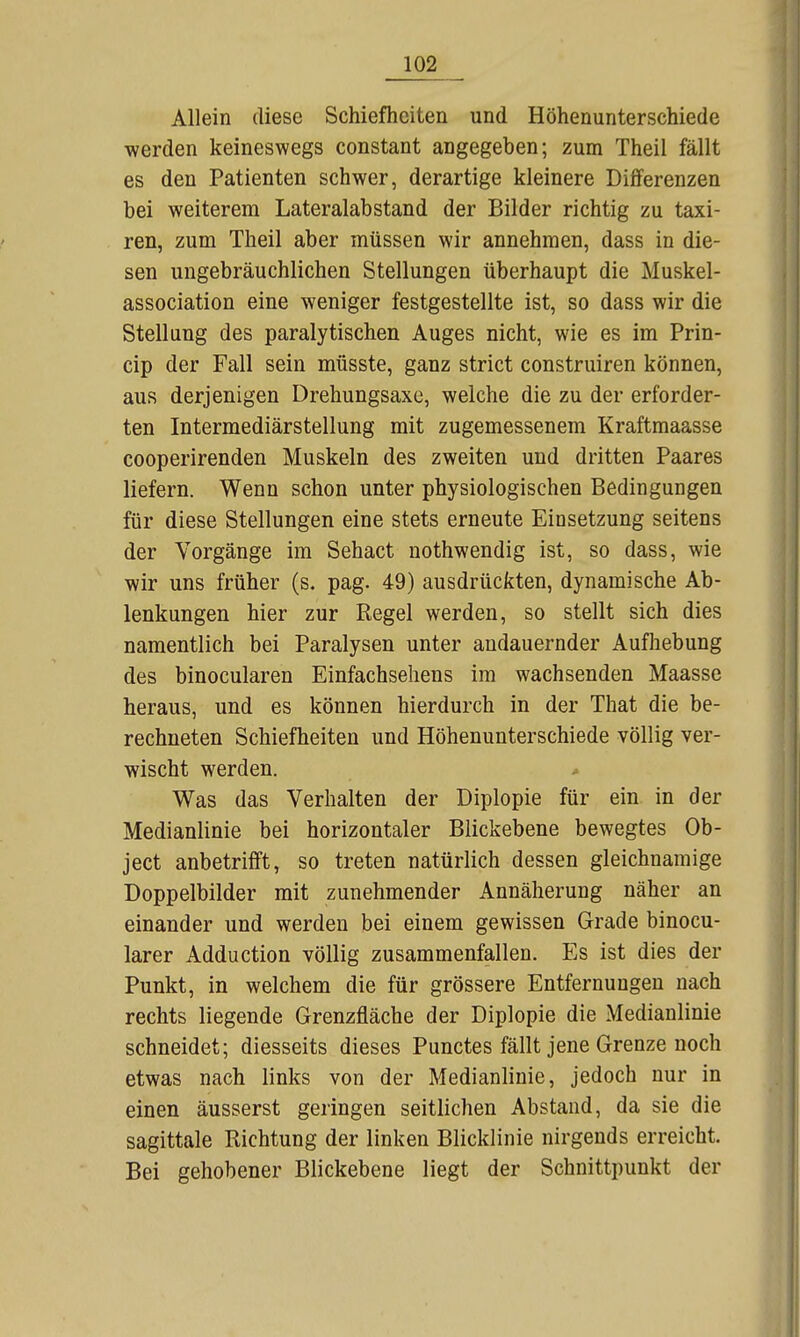 Allein diese Schiefheiten und Höhenunterschiede werden keineswegs constant angegeben; zum Theil fällt es den Patienten schwer, derartige kleinere Differenzen bei weiterem Lateralabstand der Bilder richtig zu taxi- ren, zum Theil aber müssen wir annehmen, dass in die- sen ungebräuchlichen Stellungen überhaupt die Muskel- association eine weniger festgestellte ist, so dass wir die Stellung des paralytischen Auges nicht, wie es im Prin- cip der Fall sein müsste, ganz strict construiren können, aus derjenigen Drehungsaxe, welche die zu der erforder- ten Intermediärstellung mit zugemessenem Kraftmaasse cooperirenden Muskeln des zweiten und dritten Paares liefern. Wenn schon unter physiologischen Bedingungen für diese Stellungen eine stets erneute Einsetzung seitens der Vorgänge im Sehact nothwendig ist, so dass, wie wir uns früher (s. pag. 49) ausdrückten, dynamische Ab- lenkungen hier zur Regel werden, so stellt sich dies namentlich bei Paralysen unter andauernder Aufhebung des binocularen Einfachsehens im wachsenden Maasse heraus, und es können hierdurch in der That die be- rechneten Schiefheiten und Höhenunterschiede völlig ver- wischt werden. Was das Verhalten der Diplopie für ein. in der Medianlinie bei horizontaler Blickebene bewegtes Ob- jeet anbetrifft, so treten natürlich dessen gleichnamige Doppelbilder mit zunehmender Annäherung näher an einander und werden bei einem gewissen Grade binocu- larer Adduction völlig zusammenfallen. Es ist dies der Punkt, in welchem die für grössere Entfernungen nach rechts liegende Grenzfläche der Diplopie die Medianlinie schneidet; diesseits dieses Punctes fällt jene Grenze noch etwas nach links von der Medianlinie, jedoch nur in einen äusserst geringen seitlichen Abstand, da sie die sagittale Richtung der linken Blicklinie nirgends erreicht. Bei gehobener Blickebene liegt der Schnittpunkt der