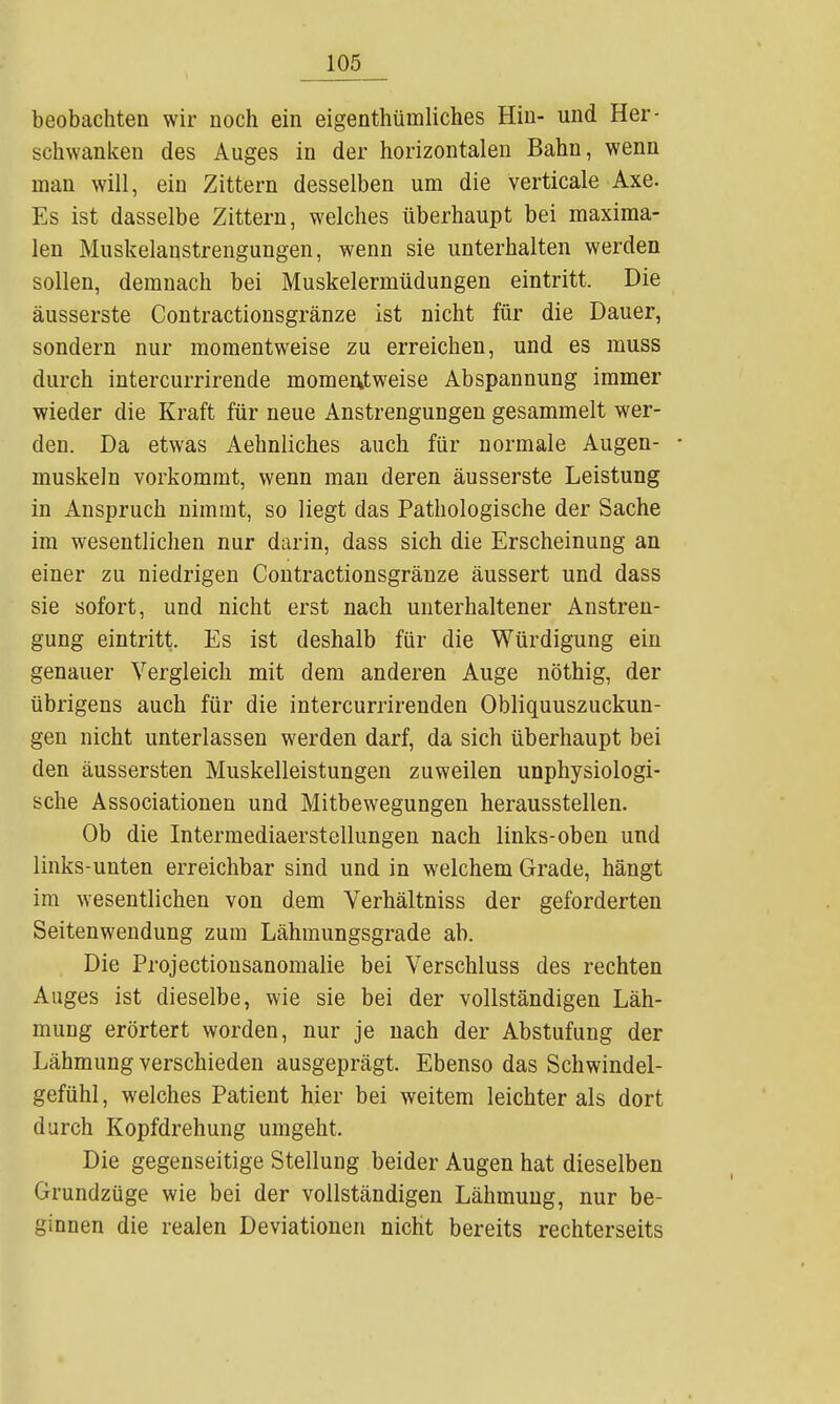 1 beobachten wir noch ein eigenthümliches Hin- und Her- schwanken des Auges in der horizontalen Bahn, wenn man will, ein Zittern desselben um die verticale Axe. Es ist dasselbe Zittern, welches überhaupt bei maxima- len Muskelanstrengungen, wenn sie unterhalten werden sollen, demnach bei Muskelermüdungen eintritt. Die äusserste Contractionsgränze ist nicht für die Dauer, sondern nur momentweise zu erreichen, und es muss durch intercurrirende momentweise Abspannung immer wieder die Kraft für neue Anstrengungen gesammelt wer- den. Da etwas Aehnliches auch für normale Augen- • muskeln vorkommt, wenn man deren äusserste Leistung in Anspruch nimmt, so liegt das Pathologische der Sache im wesentlichen nur darin, dass sich die Erscheinung an einer zu niedrigen Contractionsgränze äussert und dass sie sofort, und nicht erst nach unterhaltener Anstren- gung eintritt. Es ist deshalb für die Würdigung ein genauer Vergleich mit dem anderen Auge nöthig, der übrigens auch für die intercurrirenden Obliquuszuckun- gen nicht unterlassen werden darf, da sich überhaupt bei den äussersten Muskelleistungen zuweilen unphysiologi- sche Associationen und Mitbewegungen herausstellen. Ob die Intermediaerstellungen nach links-oben und links-unten erreichbar sind und in welchem Grade, hängt im wesentlichen von dem Verhältniss der geforderten Seitenwendung zum Lähmungsgrade ab. Die Projectionsanomalie bei Verschluss des rechten Auges ist dieselbe, wie sie bei der vollständigen Läh- mung erörtert worden, nur je nach der Abstufung der Lähmung verschieden ausgeprägt. Ebenso das Schwindel- gefühl, welches Patient hier bei weitem leichter als dort durch Kopfdrehung umgeht. Die gegenseitige Stellung beider Augen hat dieselben Grundzüge wie bei der vollständigen Lähmung, nur be- ginnen die realen Deviationen nicht bereits rechterseits