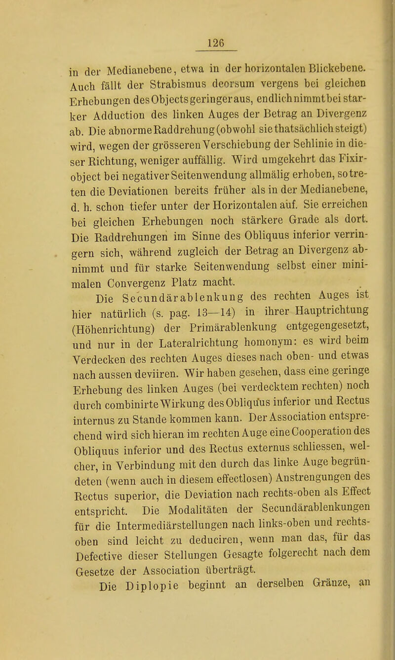 in der Medianebene, etwa in der horizontalen Blickebene. Auch fällt der Strabismus deorsum vergens bei gleichen Erhebungen des Objects geringer aus, endlichnimmtbei star- ker Adduction des linken Auges der Betrag an Divergenz ab. Die abnorme Raddrehung (obwohl sie thatsächlich steigt) wird, wegen der grösseren Verschiebung der Sehlinie in die- ser Richtung, weniger auffällig. Wird umgekehrt das Fixir- object bei negativer Seitenwendung allmälig erhoben, so tre- ten die Deviationen bereits früher als in der Medianebene, d. h. schon tiefer unter der Horizontalen aiif. Sie erreichen bei gleichen Erhebungen noch stärkere Grade als dort. Die Raddrehungen im Sinne des Obliquus inferior verrin- . gern sich, während zugleich der Betrag an Divergenz ab- nimmt und für starke Seitenwendung selbst einer mini- malen Convergenz Platz macht. Die Secundärablenkung des rechten Auges ist hier natürlich (s. pag. 13—14) in ihrer Hauptrichtung (Höhenrichtung) der Primärablenkung entgegengesetzt, und nur in der Lateralrichtung homonym: es wird beim Verdecken des rechten Auges dieses nach oben- und etwas nach aussen deviiren. Wir haben gesehen, dass eine geringe Erhebung des linken Auges (bei verdecktem rechten) noch durch combinirte Wirkung des Obliquus inferior und Rectus internus zu Stande kommen kann. Der Association entspre- chend wird sich hieran im rechten Auge eine Cooperation des Obliquus inferior und des Rectus externus schliessen, wel- cher, in Verbindung mit den durch das linke Auge begrün- deten (wenn auch in diesem effectlosen) Anstrengungen des Rectus superior, die Deviation nach rechts-oben als Effect entspricht. Die Modalitäten der Secundärablenkungen für die Intermediärstellungen nach links-oben und rechts- oben sind leicht zu deducireu, wenn man das, für das Defective dieser Stellungen Gesagte folgerecht nach dem Gesetze der Association überträgt. Die Diplopie beginnt an derselben Gränze, an