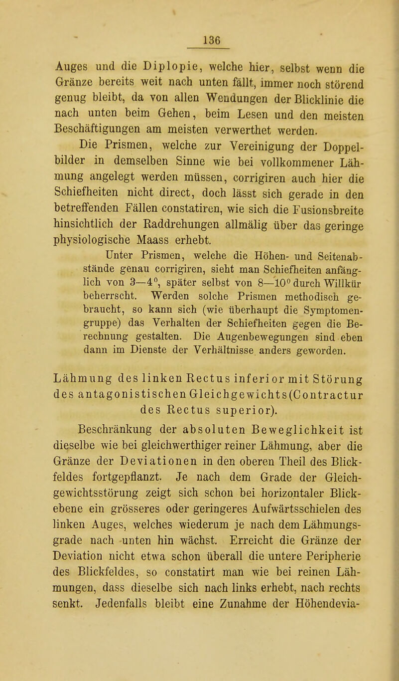 Auges und die Diplopie, welche hier, selbst wenn die Gränze bereits weit nach unten fällt, immer noch störend genug bleibt, da von allen Wendungen der Blicklinie die nach unten beim Gehen, beim Lesen und den meisten Beschäftigungen am meisten verwerthet werden. Die Prismen, welche zur Vereinigung der Doppel- bilder in demselben Sinne wie bei vollkommener Läh- mung angelegt werden müssen, corrigiren auch hier die Schiefheiten nicht direct, doch lässt sich gerade in den betreifenden Fällen constatiren, wie sich die Fusionsbreite hinsichtlich der Raddrehungen allmälig über das geringe physiologische Maass erhebt. Unter Prismen, welche die Höhen- und Seitenab- stände genau corrigiren, sieht man Schiefheiten anfäng- lich von 3—4, später selbst von 8—10^ durch Willkür beherrscht. Werden solche Prismen methodisch ge- braucht, so kann sich (wie überhaupt die Symptomen- gruppe) das Verhalten der Schiefheiten gegen die Be- rechnung gestalten. Die Augenbewegungeu sind eben dann im Dienste der Verhältnisse anders geworden. Lähmung des linken Rectus inferior mit Störung des antagonistischen Gleichgewichts(Contractur des Rectus superior). Beschränkung der absoluten Beweglichkeit ist dieselbe wie bei gleichwerthiger reiner Lähmung, aber die Gränze der Deviationen in den oberen Theil des Blick- feldes fortgepflanzt. Je nach dem Grade der Gleich- gewichtsstörung zeigt sich schon bei horizontaler Blick- ebene ein grösseres oder geringeres Aufwärtsschielen des linken Auges, welches wiederum je nach dem Lähmungs- grade nach unten hin wächst. Erreicht die Gränze der Deviation nicht etwa schon überall die untere Peripherie des Blickfeldes, so constatirt man wie bei reinen Läh- mungen, dass dieselbe sich nach links erhebt, nach rechts senkt. Jedenfalls bleibt eine Zunahme der Höhendevia-