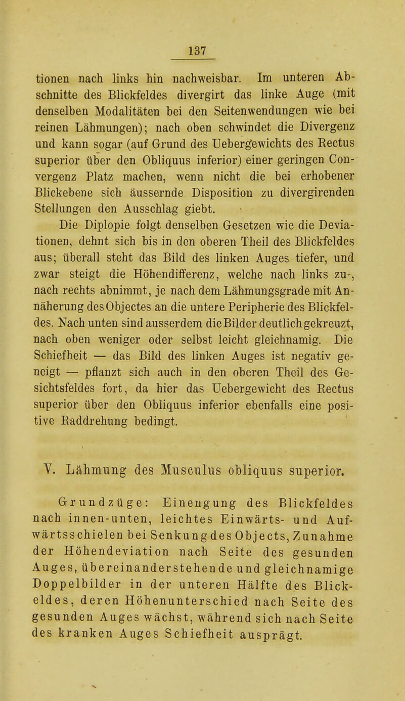 tionen nach links hin nachweisbar. Im unteren Ab- schnitte des Blickfeldes divergirt das linke Auge (mit denselben Modalitäten bei den Seitenwendungen wie bei reinen Lähmungen); nach oben schwindet die Divergenz und kann sogar (auf Grund des Uebergewichts des Rectus superior über den Obliquus inferior) einer geringen Con- vergenz Platz machen, wenn nicht die bei erhobener Blickebene sich äussernde Disposition zu divergirenden Stellungen den Ausschlag giebt. Die Diplopie folgt denselben Gesetzen wie die Devia- tionen, dehnt sich bis in den oberen Theil des Blickfeldes aus; überall steht das Bild des linken Auges tiefer, und zwar steigt die Höhendifferenz, welche nach links zu-, nach rechts abnimmt, je nach dem Lähmungsgrade mit An- näherung desObjectes an die untere Peripherie des Blickfel- des. Nach unten sind ausserdem die Bilder deutlich gekreuzt, nach oben weniger oder selbst leicht gleichnamig. Die Schiefheit — das Bild des linken Auges ist negativ ge- neigt — pflanzt sich auch in den oberen Theil des Ge- sichtsfeldes fort, da hier das Uebergewicht des Rectus superior über den Obliquus inferior ebenfalls eine posi- tive Raddrehung bedingt. V. Lähmung des Musculus obliquus superior. Grundzüge: Einengung des Blickfeldes nach innen-unten, leichtes Einwärts- und Auf- wärtsschielen bei Senkung des Objects, Zunahme der Höhendeviation nach Seite des gesunden Auges, übereinanderstehende und gleichnamige Doppelbilder in der unteren Hälfte des Blick- eides, deren Höhenunterschied nach Seite des gesunden Auges wächst, während sich nach Seite des kranken Auges Schiefheit ausprägt.
