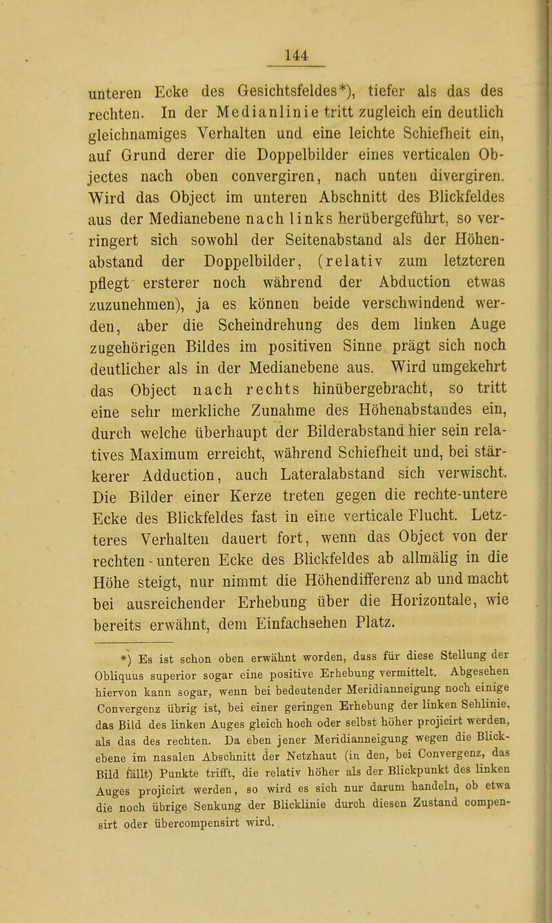 unteren Ecke des Gesichtsfeldes*), tiefer als das des rechten. In der Medianlinie tritt zugleich ein deutlich gleichnamiges Verhalten und eine leichte Schiefheit ein, auf Grund derer die Doppelbilder eines verticalen Ob- jectes nach oben convergiren, nach unten divergiren. Wird das Object im unteren Abschnitt des Blickfeldes aus der Medianebene nach links herübergeführt, so ver- ringert sich sowohl der Seitenabstand als der Höhen- abstand der Doppelbilder, (relativ zum letzteren pflegt ersterer noch während der Abduction etwas zuzunehmen), ja es können beide verschwindend wer- den, aber die Scheindrehung des dem linken Auge zugehörigen Bildes im positiven Sinne prägt sich noch deutlicher als in der Medianebene aus. Wird umgekehrt das Object nach rechts hinübergebracht, so tritt eine sehr merkliche Zunahme des HöhenabStandes ein, durch welche überhaupt der Bilderabstand hier sein rela- tives Maximum erreicht, während Schiefheit und, bei stär- kerer Adduction, auch Lateralabstand sich verwischt. Die Bilder einer Kerze treten gegen die rechte-untere Ecke des Blickfeldes fast in eine verticale Flucht. Letz- teres Verhalten dauert fort, wenn das Object von der rechten - unteren Ecke des Blickfeldes ab allmälig in die Höhe steigt, nur nimmt die Höhendifferenz ab und macht bei ausreichender Erhebung über die Horizontale, wie bereits erwähnt, dem Einfachsehen Platz. *) Es ist schon oben erwähnt worden, dass für diese Stellung der Obliquus superior sogar eine positive Erhebung vermittelt. Abgesehen hiervon kann sogar, wenn bei bedeutender Meridianneigung noch einige Convergenz übrig ist, bei einer geringen Erhebung der linken Sehlinie, das Bild des linken Auges gleich hoch oder selbst höher projicirt werden, als das des rechten. Da eben jener Meridianneigung wegen die Blick- ebene im nasalen Abschnitt der Netzhaut (in den, bei Convergenz, das Bild fällt) Punkte trifft, die relativ höher als der Blickpunkt des linken Auges projicirt werden, so wird es sich nur darum handeln, ob etwa die noch übrige Senkung der Blicklinie durch diesen Zustand compen- sirt oder übercompensirt wird.