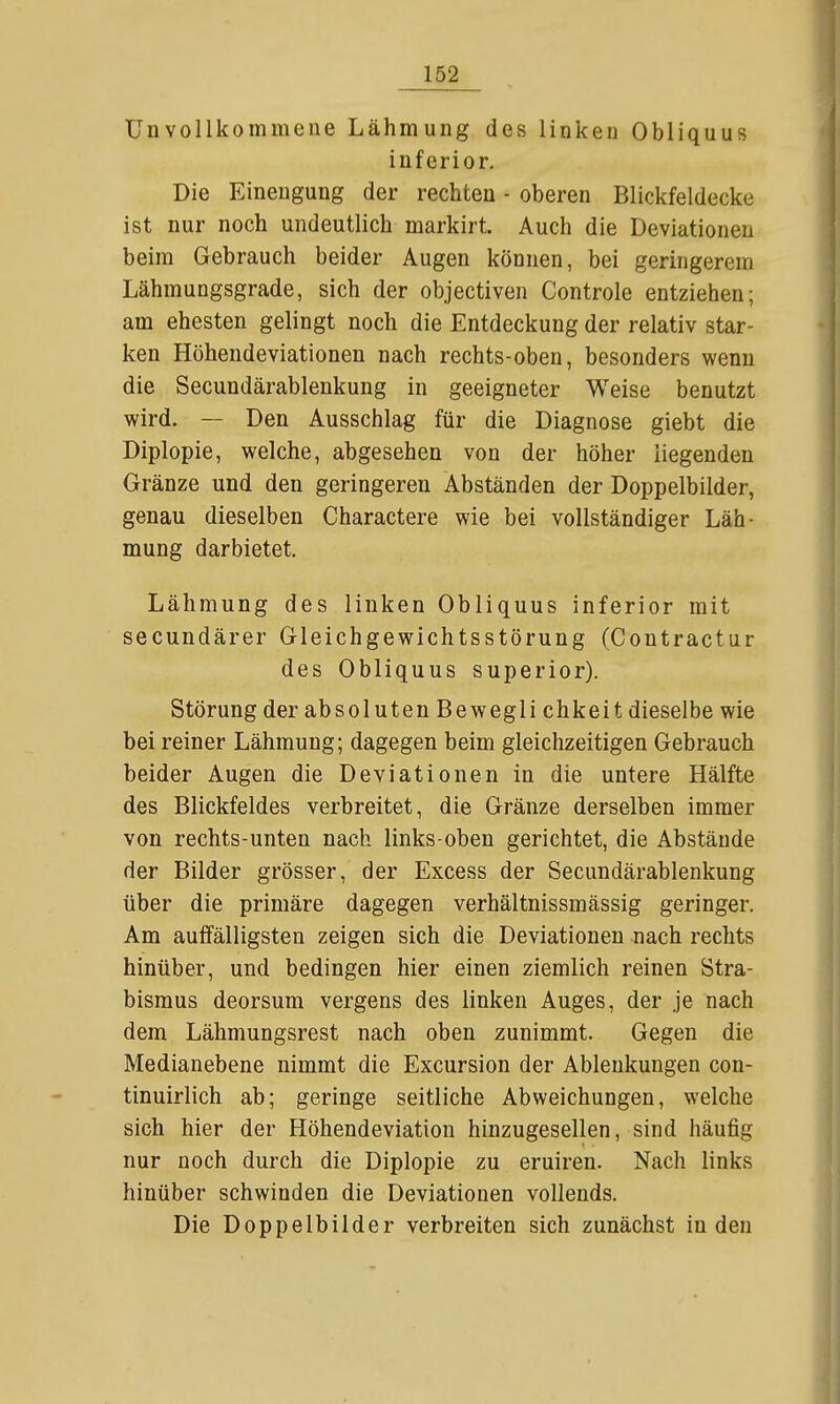 Unvollkommene Lähmung des linken Obliquus inferior. Die Einengung der rechten - oberen Blickfeldecke ist nur noch undeutlich markirt. Auch die Deviationen beim Gebrauch beider Augen können, bei geringerem Lähmungsgrade, sich der objectiven Controle entziehen; am ehesten gelingt noch die Entdeckung der relativ star- ken Höhendeviationen nach rechts-oben, besonders wenn die Secundärablenkung in geeigneter Weise benutzt wird. — Den Ausschlag für die Diagnose giebt die Diplopie, welche, abgesehen von der höher liegenden Gränze und den geringeren Abständen der Doppelbilder, genau dieselben Charactere wie bei vollständiger Läh- mung darbietet. Lähmung des linken Obliquus inferior mit secundärer Gleichgewichtsstörung (Coutractur des Obliquus superior). Störung der absoluten Bewegli chkeit dieselbe wie bei reiner Lähmung; dagegen beim gleichzeitigen Gebrauch beider Augen die Deviationen in die untere Hälfte des Blickfeldes verbreitet, die Gränze derselben immer von rechts-unten nach links-oben gerichtet, die Abstände der Bilder grösser, der Excess der Secundärablenkung über die primäre dagegen verhältnissmässig geringer. Am auffälligsten zeigen sich die Deviationen nach rechts hinüber, und bedingen hier einen ziemlich reinen Stra- bismus deorsum vergens des linken Auges, der je nach dem Lähmungsrest nach oben zunimmt. Gegen die Medianebene nimmt die Excursion der Ablenkungen con- tinuirlich ab; geringe seitliche Abweichungen, welche sich hier der Höhendeviation hinzugesellen, sind häufig nur noch durch die Diplopie zu eruiren. Nach links hinüber schwinden die Deviationen vollends. Die Doppelbilder verbreiten sich zunächst Inden