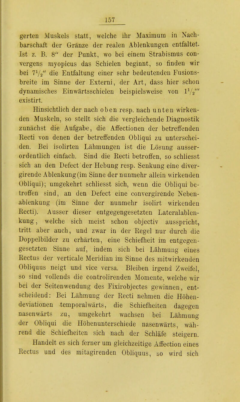 gerten Muskels statt, welche ihr Maximum in Nach- barschaft der Gränze der realen Ablenkungen entfaltet. Ist z. B. 8 der Punkt, wo bei einem Strabismus con- vergens myopicus das Schielen beginnt, so finden wir bei 7V2 die Entfaltung einer sehr bedeutenden Fusions- breite im Sinne der Externi, der Art, dass hier schon dynamisches Einwärtsschielen beispielsweise von existirt. Hinsichtlich der nach oben resp. nach unten wirken- den Muskeln, so stellt sich die vergleichende Diagnostik zunächst die Aufgabe, die Affectionen der betreffenden Kecti von denen der betreffenden Obliqui zu unterschei- den. Bei isolirten Lähmungen ist die Lösung ausser- ordentlich einfach. Sind die Recti betroffen, so schliesst sich an den Defect der Hebung resp. Senkung eine diver- girende Ablenkung (im Sinne der nunmehr allein wirkenden Obliqui); umgekehrt schliesst sich, wenn die Obliqui be- troffen sind, an den Defect eine convergirende Neben- ablenkung (im Sinne der nunmehr isolirt wirkenden Recti). Ausser dieser entgegengesetzten Lateralablen- kung , welche sich meist schon objectiv ausspricht, tritt aber auch, und zwar in der Regel nur durch die Doppelbilder zu erhärten, eine Schiefheit im entgegen- gesetzten Sinne auf, indem sich bei Lähmung eines Rectus der verticale Meridian im Sinne des mitwirkenden Obliquus neigt und vice versa. Bleiben irgend Zweifel, so sind vollends die controlirenden Momente, welche wir bei der Seitenwendung des Fixirobjectes gewinnen, ent- scheidend: Bei Lähmung der Recti nehmen die Höhen- deviationen temporalwärts, die Schiefheiten dagegen nasenwärts zu, umgekehrt wachsen bei Lähmung der Obliqui die Höhenunterschiede nasenwärts, wäh- rend die Schiefheiten sich nach der Schläfe steigern. Handelt es sich ferner um gleichzeitige Affection eines Rectus und des mitagirenden Obliquus, so wird sich