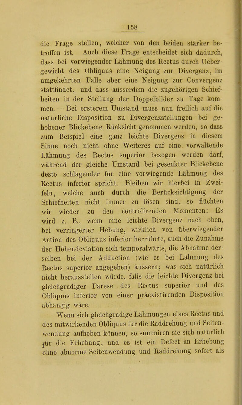 die Frage stellen, welcher von den beiden stärker be- troffen ist. Auch diese Frage entscheidet sich dadurch, dass bei vorwiegender Lähmung des Rectus durch Ueber- gewicht des Obliquus eine Neigung zur Divergenz, im umgekehrten Falle aber eine Neigung zur Convergenz stattfindet, und dass ausserdem die zugehörigen Schief- heiten in der Stellung der Doppelbilder zu Tage kom- men. — Bei ersterem Umstand muss nun freilich auf die natürliche Disposition zu Divergenzstellungen bei ge- hobener Blickebene Rücksicht genommen werden, so dass zum Beispiel eine ganz leichte Divergenz in diesem Sinne noch nicht ohne Weiteres auf eine vorwaltende Lähmung des Rectus superior bezogen werden darf, während der gleiche Umstand bei gesenkter Blickebene desto schlagender für eine vorwiegende Lähmung des Rectus inferior spricht. Bleiben wir hierbei in Zwei- feln, welche auch durch die Berücksichtigung der Schiefheiten nicht immer zu lösen sind, so flüchten wir wieder zu den controlirenden Momenten: Es wird z. B., wenn eine leichte Divergenz nach oben, bei verringerter Hebung, wirklich von überwiegender Action des Obliquus inferior herrührte, auch die Zunahme der Höhendeviation sich temporalwärts, die Abnahme der- selben bei der Adduction (wie es bei Lähmung des Rectus superior angegeben) äussern; was sich natürlich nicht herausstellen würde, falls die leichte Divergenz bei gleichgradiger Parese des Rectus superior und des Obliquus inferior von einer präexistirenden Disposition abhängig wäre. Wenn sich gleichgradige Lähmungen eines Rectus und des mitwirkenden Obliquus für die Raddrehung und Seiten- wendung aufheben können, so summiren sie sich natürlich für die Erhebung, und es ist ein Defect an Erhebung ohne abnorme Seitenwendung und Raddrehung sofort als