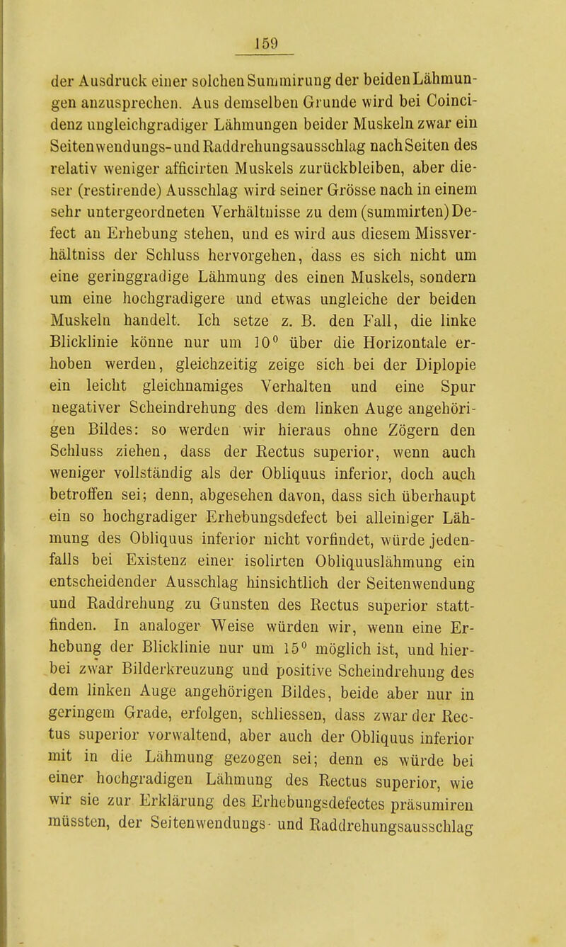 J59 der Ausdruck einer solchen Sunimirung der beiden Lähmun- gen anzusprechen. Aus demselben Grunde wird bei Coinci- denz uugleichgradiger Lähmungen beider Muskeln zwar ein Seiten wendungs-und Raddrehungsausschlag nach Seiten des relativ weniger afficirten Muskels zurückbleiben, aber die- ser (restirende) Ausschlag wird seiner Grösse nach in einem sehr untergeordneten Verhältnisse zu dem (summirten)De- fect au P^rhebung stehen, und es wird aus diesem Missver- hältniss der Schluss hervorgehen, dass es sich nicht um eine geringgradige Lähmung des einen Muskels, sondern um eine hochgradigere und etwas ungleiche der beiden Muskeln handelt. Ich setze z. B. den Fall, die linke Blicklinie könne nur um 10*^ über die Horizontale er- hoben werden, gleichzeitig zeige sich bei der Diplopie ein leicht gleichnamiges Verhalten und eine Spur negativer Scheindrehung des dem linken Auge angehöri- gen Bildes: so werden wir hieraus ohne Zögern den Schluss ziehen, dass der Eectus superior, wenn auch weniger vollständig als der Obliquus inferior, doch auch betrolFen sei; denn, abgesehen davon, dass sich überhaupt ein so hochgradiger Erhebungsdefect bei alleiniger Läh- mung des Obliquus inferior nicht vorfindet, würde jeden- falls bei Existenz einer isolirten Obliquuslähmung ein entscheidender Ausschlag hinsichtlich der Seitenwendung und Raddrehung zu Gunsten des Rectus superior statt- finden. In analoger Weise würden wir, wenn eine Er- hebung der Blicklinie nur um 15'' möglich ist, und hier- bei zwar Bilderkreuzung und positive Scheindrehung des dem linken Auge angehörigen Bildes, beide aber nur in geringem Grade, erfolgen, schliessen, dass zwar der Rec- tus superior vorwaltend, aber auch der Obliquus inferior mit in die Lähmung gezogen sei; denn es würde bei einer hochgradigen Lähmung des Rectus superior, wie wir sie zur Erklärung des Erhebungsdefectes präsumiren müssten, der Seitenwendungs- und Raddrehungsausschlag