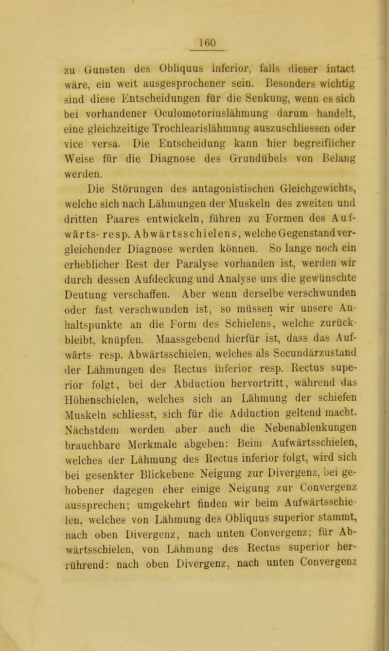 zu Gunsten des Obliquus inferior, falls dieser intact wäre, ein weit ausgesprochener sein. Besonders wichtig sind diese Entscheidungen für die Senkung, wenn es sich bei vorhandener Oculomotoriuslähmung darum handelt, eine gleichzeitige Trochlearislähmung auszuschliessen oder vice versa. Die Entscheidung kann hier begreiflicher Weise für die Diagnose des Grundübels von Belang werden. Die Störungen des antagonistischen Gleichgewichts, welche sich nach Lähmungen der Muskeln des zweiten und dritten Paares entwickeln, führen zu Formen des Auf- wärts- resp. Abwärts schielen s, welche Gegenstand ver- gleichender Diagnose werden können. So lange noch ein erheblicher Kest der Paralyse vorhanden ist, werden wir durch dessen Aufdeckung und Analyse uns die gewünschte Deutung verschaffen. Aber wenn derselbe verschwunden oder fast verschwunden ist, so müssen wir unsere An- haltspunkte an die Form des Schielens, welche zurück- bleibt, knüpfen. Maassgebeud hierfür ist, dass das Auf- wärts- resp. Abwärtsschielen, welches als Secundärzustand der Lähmungen des Rectus inferior resp. Rectus supe- rior folgt, bei der Abduction hervortritt, während das Höhenschielen, welches sich an Lähmung der schiefen Muskeln schliesst, sich für die Adduction geltend macht. Nächstdem werden aber auch die Nebenablenkungen brauchbare Merkmale abgeben: Beim Aufwärtsschielen, welches der Lähmung des Rectus inferior folgt, wird sich bei gesenkter Blickebene Neigung zur Divergenz, bei ge- hobener dagegen eher einige Neigung zur Convergenz aussprechen; umgekehrt finden wir beim Aufwärtsschie- len, welches von Lähmung des Obliquus superior stammt, nach oben Divergenz, nach unten Convergenz; für Ab- wärtsschielen, von Lähmung des Rectus superior her- rührend: nach oben Divergenz, nach unten Convergenz