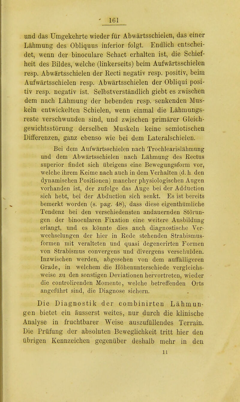 und das Umgekehrte wieder für Abwärtsschielen, das einer Lähmung des Obliquus inferior folgt. Endlich entschei- det, wenn der binoculare Sehact erhalten ist, die Schief- heit des Bildes, welche (linkerseits) beim Aufwärtsschielen resp. Abwärtsschielen der Recti negativ resp. positiv, beim Aufwärtsschielen resp. Abwärtsschielen der Obliqui posi- tiv resp. negativ ist. Selbstverständlich giebt es zwischen dem nach Lähmung der hebenden resp. senkenden Mus- keln entwickelten Schielen, wenn einmal die Lähmungs- reste verschwunden sind, und zwischen primärer Gleich- gewichtsstörung derselben Muskeln keine semiotischen Differenzen, ganz ebenso wie bei dem Lateralschielen. Bei dem Aufwärtsschielen nach Trochlearislähmung und dem Abwärtsschielen nach Lähmung des ßectus superior findet sich übrigens eine Bewegungsform vor, welche ihrem Keime nach auch in dem Verhalten (d. h. den dynamischen Positionen) mancher physiologischen Augen vorhanden ist, der zufolge das Auge bei der Adduction sich hebt, bei der Abduction sich senkt. Es ist bereits bemerkt worden (s. pag, 48), dass diese eigenthümliche Tendenz bei den verschiedensten andauernden Störun- gen der binocularen Fixation eine weitere Ausbildung erlangt, und es könnte dies auch diagnostische Ver- wechselungen der hier in Rede stehenden Strabismus- formen mit veralteten und quasi degenerirten Formen von Strabismus convergens und divergens verschulden. Inzwischen werden, abgesehen von dem aufi'älligeren Grade, in welchem die Höhenunterschiede vergleichs- weise zu den sonstigen Deviationen hervortreten, wieder die controlirenden Momente, welche betreffenden Orts angeführt sind, die Diagnose sichern. Die Diagnostik der combinirten Lähmun- gen bietet ein äusserst weites, nur durch die klinische Analyse in fruchtbarer Weise auszufüllendes Terrain. Die Prüfung der absoluten Beweglichkeit tritt hier den übrigen Kennzeichen gegenüber deshalb mehr in den 11