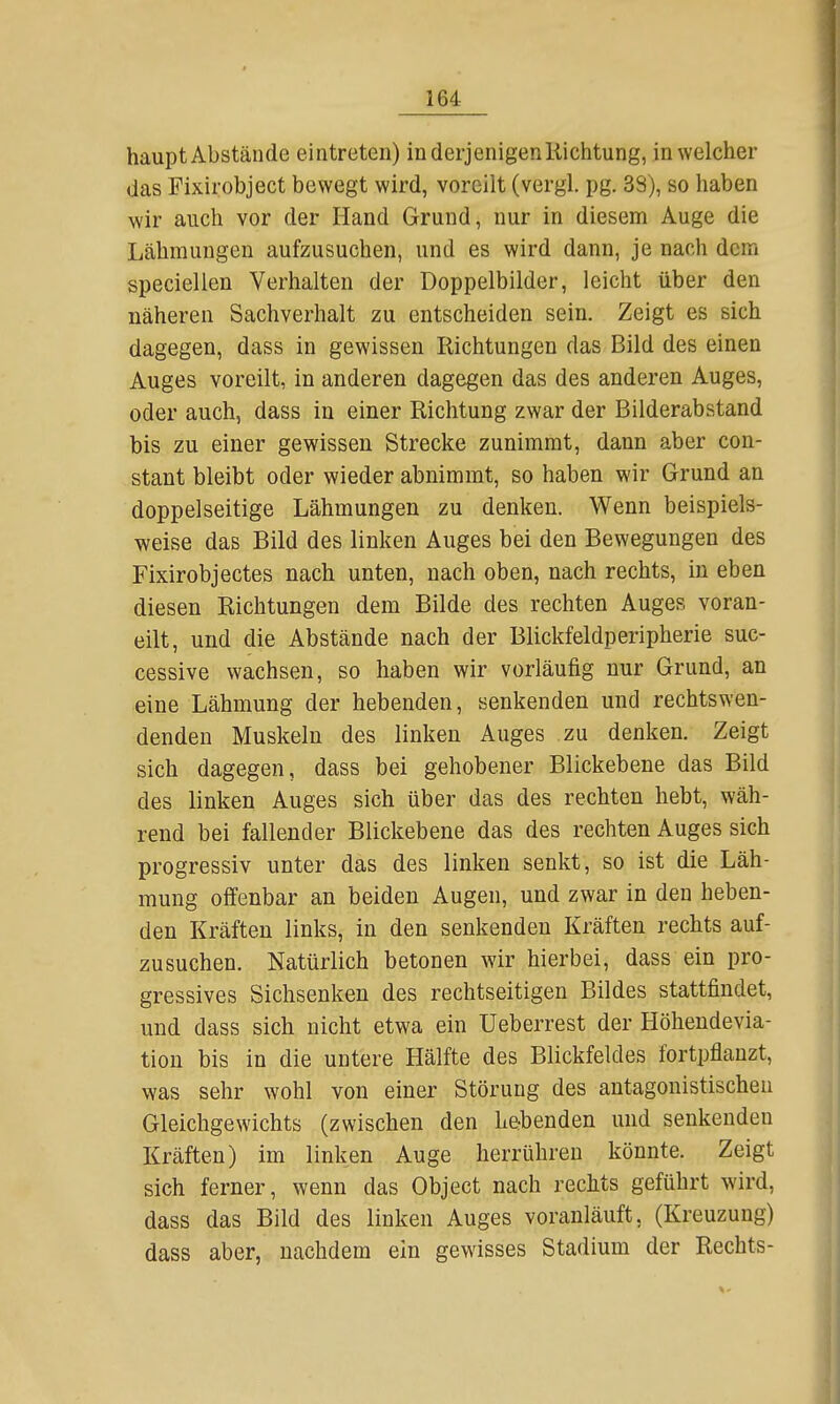 haupt Abstände eintreten) in derjenigenIlichtung, in welcher das Fixirobject bewegt wird, voreilt (vergl. pg. 38), so haben wir auch vor der Hand Grund, nur in diesem Auge die Lähmungen aufzusuchen, und es wird dann, je nach dem speciellen Verhalten der Doppelbilder, leicht über den näheren Sachverhalt zu entscheiden sein. Zeigt es sich dagegen, dass in gewissen Richtungen das Bild des einen Auges voreilt, in anderen dagegen das des anderen Auges, oder auch, dass in einer Richtung zwar der Bilderabstand bis zu einer gewissen Strecke zunimmt, dann aber con- stant bleibt oder wieder abnimmt, so haben wir Grund an doppelseitige Lähmungen zu denken. Wenn beispiels- weise das Bild des linken Auges bei den Bewegungen des Fixirobjectes nach unten, nach oben, nach rechts, in eben diesen Richtungen dem Bilde des rechten Auges voran- eilt, und die Abstände nach der Blickfeldperipherie suc- cessive wachsen, so haben wir vorläufig nur Grund, an eine Lähmung der hebenden, senkenden und rechtswen- denden Muskeln des linken Auges zu denken. Zeigt sich dagegen, dass bei gehobener Blickebene das Bild des linken Auges sich über das des rechten hebt, wäh- rend bei fallender Blickebene das des rechten Auges sich progressiv unter das des linken senkt, so ist die Läh- mung offenbar an beiden Augen, und zwar in den heben- den Kräften links, in den senkenden Kräften rechts auf- zusuchen. Natürlich betonen wir hierbei, dass ein pro- gressives Sichsenken des rechtseitigen Bildes stattfindet, und dass sich nicht etwa ein Ueberrest der Höhendevia- tion bis in die untere Hälfte des Blickfeldes fortpflanzt, was sehr wohl von einer Störung des antagonistischen Gleichgewichts (zwischen den he-benden und senkenden Kräften) im linken Auge herrühren könnte. Zeigt sich ferner, wenn das Object nach rechts geführt wird, dass das Bild des linken Auges voranläuft, (Kreuzung) dass aber, nachdem ein gewisses Stadium der Rechts-