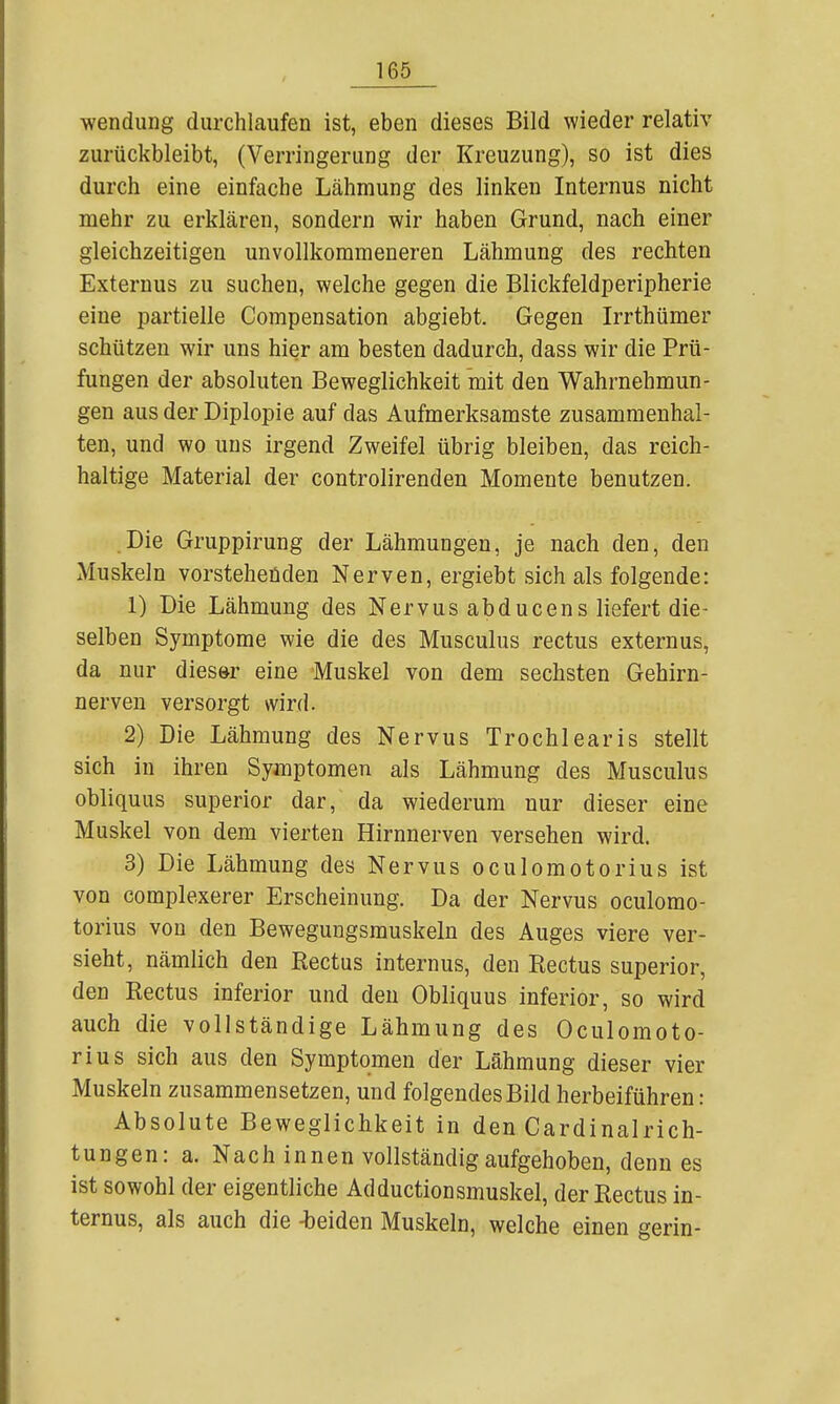 Wendung durchlaufen ist, eben dieses Bild wieder relativ zurückbleibt, (Verringerung der Kreuzung), so ist dies durch eine einfache Lähmung des linken Internus nicht mehr zu erklären, sondern wir haben Grund, nach einer gleichzeitigen unvollkommeneren Lähmung des rechten Externus zu suchen, welche gegen die Blickfeldperipherie eine partielle Compensation abgiebt. Gegen Irrthümer schützen wir uns hier am besten dadurch, dass wir die Prü- fungen der absoluten Beweglichkeit mit den Wahrnehmun- gen aus der Diplopie auf das Aufmerksamste zusammenhal- ten, und wo uns irgend Zweifel übrig bleiben, das reich- haltige Material der controlirenden Momente benutzen. Die Gruppirung der Lähmungen, je nach den, den Muskeln vorstehenden Nerven, ergiebt sich als folgende: 1) Die Lähmung des Nervus abducens liefert die- selben Symptome wie die des Musculus rectus externus, da nur diesör eine Muskel von dem sechsten Gehirn- nerven versorgt wird. 2) Die Lähmung des Nervus Trochlearis stellt sich in ihren Symptomen als Lähmung des Musculus obliquus superior dar, da wiederum nur dieser eine Muskel von dem vierten Hirnnerven versehen wird. 3) Die Lähmung des Nervus oculomotorius ist von complexerer Erscheinung. Da der Nervus oculomo- torius von den Bewegungsmuskeln des Auges viere ver- sieht, nämlich den Rectus internus, den Rectus superior, den Rectus inferior und den Obliquus inferior, so wird auch die vollständige Lähmung des Oculomoto- rius sich aus den Symptomen der Lähmung dieser vier Muskeln zusammensetzen, und folgendes Bild herbeiführen: Absolute Beweglichkeit in den Cardinalrich- tungen: a. Nach innen vollständig aufgehoben, denn es ist sowohl der eigentliche Adductionsmuskel, der Rectus in- ternus, als auch die -beiden Muskeln, welche einen gerin-