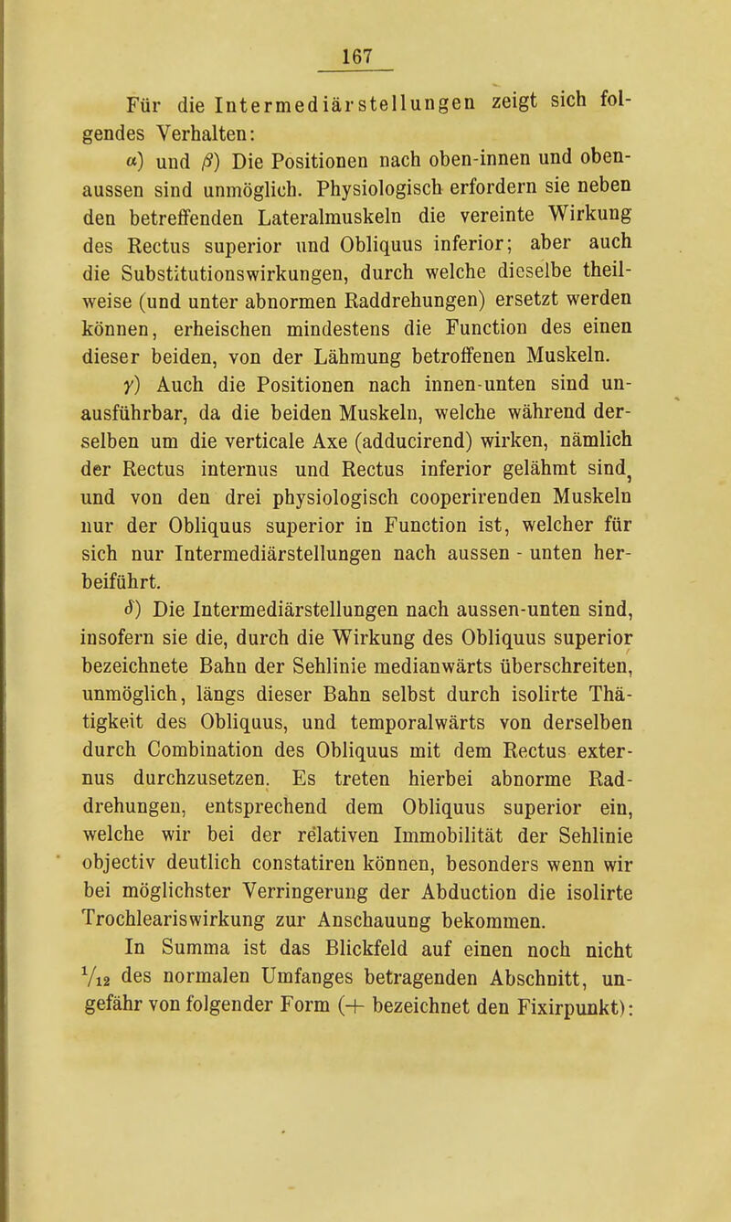 Für die Intermediärstellungen zeigt sich fol- gendes Verhalten: a) und ß) Die Positionen nach oben-innen und oben- aussen sind unmöglich. Physiologisch erfordern sie neben den betreffenden Lateralmuskeln die vereinte Wirkung des Rectus superior und Obliquus inferior; aber auch die Substitutionswirkungen, durch welche dieselbe theil- weise (und unter abnormen Raddrehungen) ersetzt werden können, erheischen mindestens die Function des einen dieser beiden, von der Lähmung betroffenen Muskeln. Y) Auch die Positionen nach innen-unten sind un- ausführbar, da die beiden Muskeln, welche während der- selben um die verticale Axe (adducirend) wirken, nämlich der Rectus internus und Rectus inferior gelähmt sind^ und von den drei physiologisch cooperirenden Muskeln nur der Obliquus superior in Function ist, welcher für sich nur Intermediärstellungen nach aussen - unten her- beiführt. Die Intermediärstellungen nach aussen-unten sind, insofern sie die, durch die Wirkung des Obliquus superior bezeichnete Bahn der Sehlinie medianwärts überschreiten, unmöglich, längs dieser Bahn selbst durch isolirte Thä- tigkeit des Obliquus, und temporalwärts von derselben durch Combination des Obliquus mit dem Rectus exter- nus durchzusetzen. Es treten hierbei abnorme Rad- drehungen, entsprechend dem Obliquus superior ein, welche wir bei der relativen Immobilität der Sehlinie objectiv deutlich constatiren können, besonders wenn wir bei möglichster Verringerung der Abduction die isolirte Trochleariswirkung zur Anschauung bekommen. In Summa ist das Blickfeld auf einen noch nicht Vi2 des normalen Umfanges betragenden Abschnitt, un- gefähr von folgender Form (+ bezeichnet den Fixirpunkt):