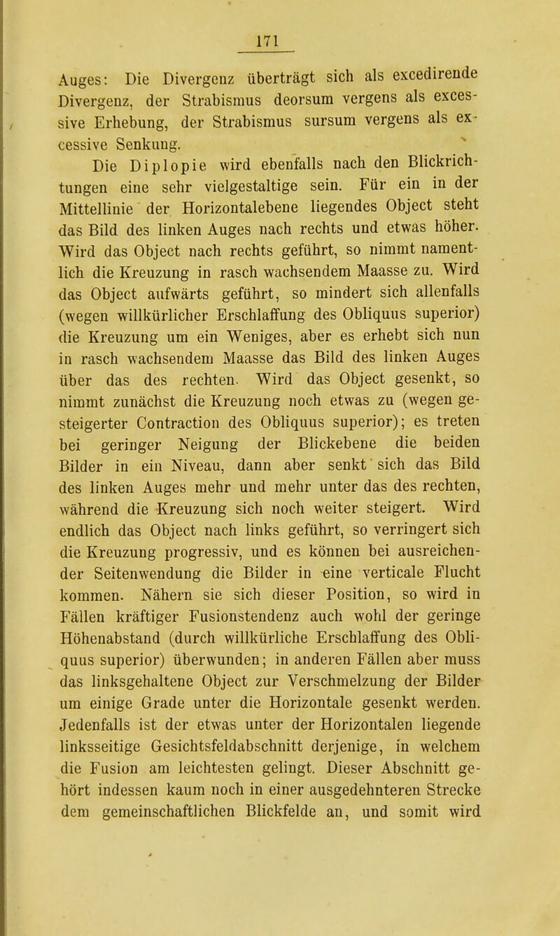 Auges: Die Divergenz überträgt sich als excedirende Divergenz, der Strabismus deorsum vergens als exces- sive Erhebung, der Strabismus sursum vergens als ex- cessive Senkung. Die Diplopie wird ebenfalls nach den Blickrich- tungen eine sehr vielgestaltige sein. Für ein in der Mittellinie der Horizontalebene liegendes Object steht das Bild des linken Auges nach rechts und etwas höher. Wird das Object nach rechts geführt, so nimmt nament- lich die Kreuzung in rasch wachsendem Maasse zu. Wird das Object aufwärts geführt, so mindert sich allenfalls (wegen willkürlicher Erschlaffung des Obliquus superior) die Kreuzung um ein Weniges, aber es erhebt sich nun in rasch wachsendem Maasse das Bild des linken Auges über das des rechten. Wird das Object gesenkt, so nimmt zunächst die Kreuzung noch etwas zu (wegen ge- steigerter Contraction des Obliquus superior); es treten bei geringer Neigung der Blickebene die beiden Bilder in ein Niveau, dann aber senkt sich das Bild des linken Auges mehr und mehr unter das des rechten, während die Kreuzung sich noch weiter steigert. Wird endlich das Object nach links geführt, so verringert sich die Kreuzung progressiv, und es können bei ausreichen- der Seitenwendung die Bilder in eine verticale Flucht kommen. Nähern sie sich dieser Position, so wird in Fällen kräftiger Fusionstendenz auch wohl der geringe Höhenabstand (durch willkürliche Erschlaffung des Obli- quus superior) überwunden; in anderen Fällen aber muss das linksgehaltene Object zur Verschmelzung der Bilder um einige Grade unter die Horizontale gesenkt werden. Jedenfalls ist der etwas unter der Horizontalen liegende linksseitige Gesichtsfeldabschnitt derjenige, in welchem die Fusion am leichtesten gelingt. Dieser Abschnitt ge- hört indessen kaum noch in einer ausgedehnteren Strecke dem gemeinschaftlichen Blickfelde an, und somit wird