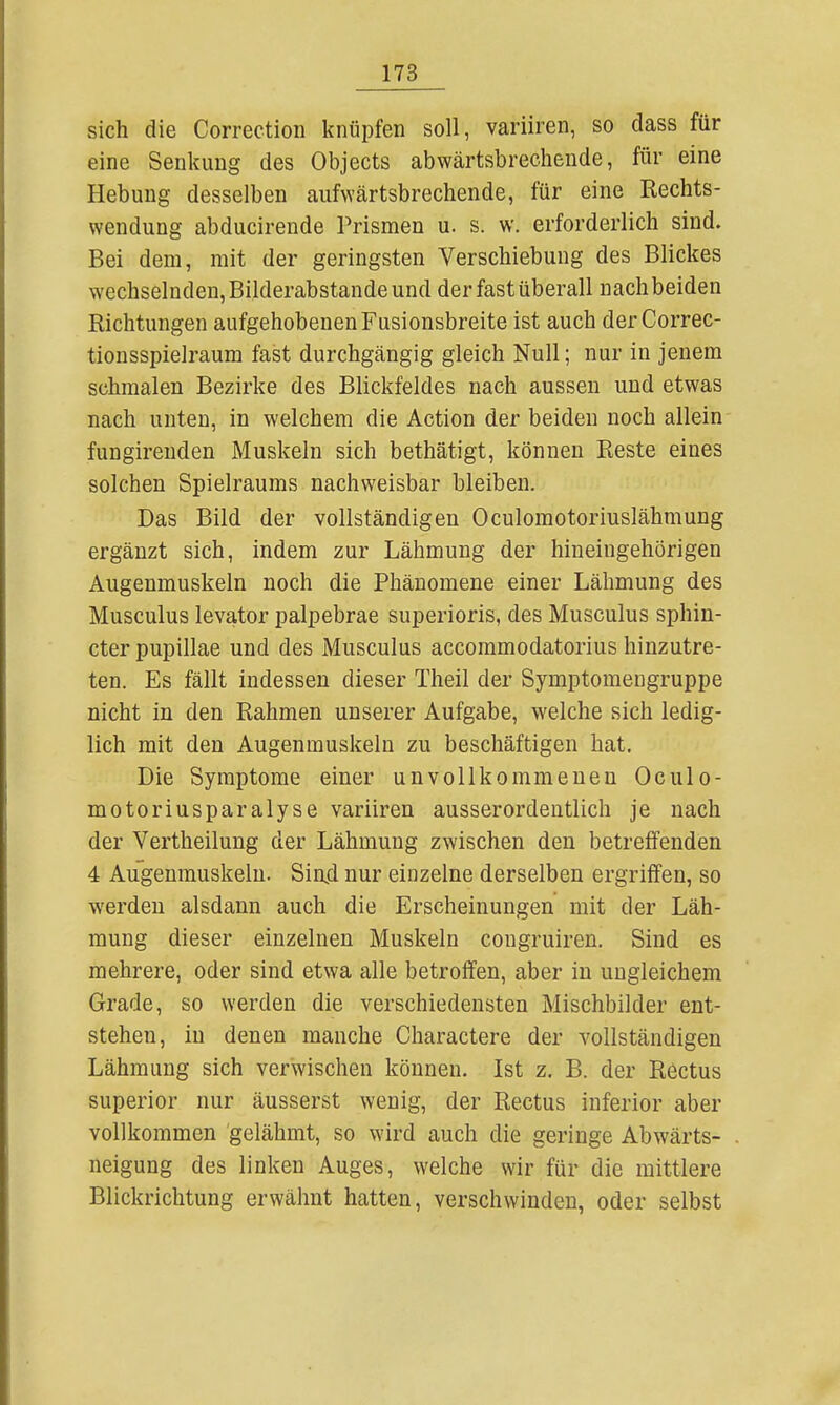 sich die Correction knüpfen soll, variiren, so dass für eine Senkung des Objects abwärtsbrechende, für eine Hebung desselben aufwärtsbrechende, für eine Rechts- wendung abducirende Prismen u. s. w. erforderlich sind. Bei dem, mit der geringsten Verschiebung des Blickes wechselnden, Bilderabstande und der fast überall nach beiden Richtungen aufgehobenen Fusionsbreite ist auch derCorrec- tionsspielraum fast durchgängig gleich Null; nur in jenem schmalen Bezirke des Blickfeldes nach aussen und etwas nach unten, in welchem die Action der beiden noch allein fungirenden Muskeln sich bethätigt, können Reste eines solchen Spielraums nachweisbar bleiben. Das Bild der vollständigen Oculomotoriuslähmung ergänzt sich, indem zur Lähmung der hiueiugehörigen Augenmuskeln noch die Phänomene einer Lähmung des Musculus levator palpebrae superioris, des Musculus sphin- cter pupillae und des Musculus accommodatorius hinzutre- ten. Es fällt indessen dieser Theil der Symptomengruppe nicht in den Rahmen unserer Aufgabe, welche sich ledig- lich mit den Augenmuskeln zu beschäftigen hat. Die Symptome einer unvollkommenen Oculo- motoriusparalyse variiren ausserordentlich je nach der Vertheilung der Lähmung zwischen den betreifenden 4 Augenmuskeln. Sin4 nur einzelne derselben ergriffen, so werden alsdann auch die Erscheinungen mit der Läh- mung dieser einzelnen Muskeln congruiren. Sind es mehrere, oder sind etwa alle betroffen, aber in ungleichem Grade, so werden die verschiedensten Mischbilder ent- stehen, in denen manche Charactere der vollständigen Lähmung sich verwischen können. Ist z. B. der Rectus superior nur äusserst wenig, der Rectus inferior aber vollkommen gelähmt, so wird auch die geringe Abwärts- neigung des linken Auges, welche wir für die mittlere Blickrichtung erwähnt hatten, verschwinden, oder selbst