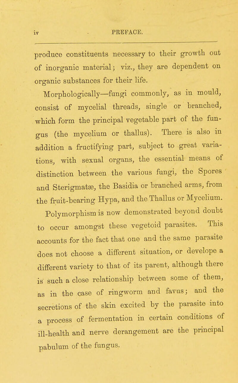 produce constituents necessary to their growth out of inorganic material; viz., they are dependent on organic substances for their life. Morphologically—fungi commonly, as in mould, consist of mycelial threads, single or branched, which form the principal vegetable part of the fun- gus (the mycelium or thallus). There is also in addition a fructifying part, subject to great varia- tions, with sexual organs, the essential means of distinction between the various fungi, the Spores and Sterigmatse, the Basidia or branched arms, from the fruit-bearing Hypa, and the Thallus or Mycelium. Polymorphism is now demonstrated beyond doubt to occur amongst these vegetoid parasites. This accounts for the fact that one and the same parasite does not choose a different situation, or develope a different variety to that of its parent, although there is such a close relationship between some of them, as in the case of ringworm and favus; and the secretions of the skin excited by the parasite into a process of fermentation in certain conditions of ill-health and nerve derangement are the principal pabulum of the fungus.