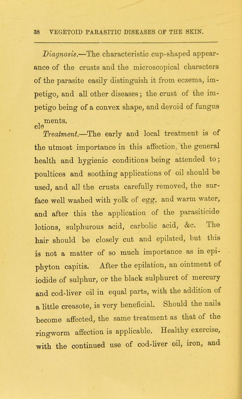 Diagnosis.—The characteristic cup-shaped appear- ance of the crusts and the microscopical characters of the parasite easily distinguish it from eczema, im- petigo, and all other diseases; the crust of the im- petigo being of a convex shape, and devoid of fungus , ments. ele Treatment.—The early and local treatment is of the utmost importance in this affection, the general health and hygienic conditions being attended to; poultices and soothing applications of oil should be used, and all the crusts carefully removed, the sur- face well washed with yolk of egg, and warm water, and after this the applicatioa of the parasiticide lotions, sulphurous acid, carbolic acid, &c. The hair should be closely cut and epilated, but this is not a matter of so much importance as in epi- phyton capitis. After the epilation, an ointment of iodide of sulphur, or the black sulphuret of mercury and cod-liver oil in equal parts, with the addition of a little creasote, is very beneficial. Should the nails become affected, the same treatment as that of the ringworm affection is applicable. Healthy exercise, with the continued use of cod-liver oil, iron, and