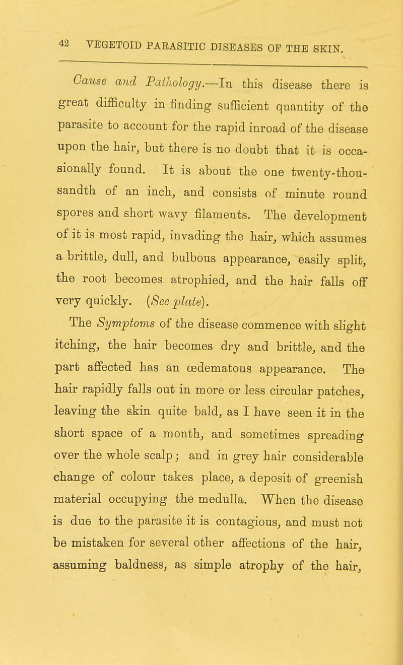 Cause and Pathology.—In this disease there is great difficulty in finding sufficient quantity of the parasite to account for the rapid inroad of the disease upon the hair, but there is no doubt that it is occa- sionally found. It is about the one twenty-thou- sandth of an inch, and consists of minute round spores and short wavy filaments. The development of it is most rapid, invading the hair, which assumes a brittle, dull, and bulbous appearance, easily split, the root becomes atrophied, and the hair falls off very quickly. (See plate). The Symptoms of the disease commence with slight itching, the hair becomes dry and brittle, and the part affected has an oedematous appearance. The hair rapidly falls out in more or less circular patches, leaving the skin quite bald, as I have seen it in the short space of a month, and sometimes spreading over the whole scalp; and in grey hair considerable change of colour takes place, a deposit of greenish material occupying the medulla. When the disease is due to the parasite it is contagious, and must not be mistaken for several other affections of the hair, assuming baldness, as simple atrophy of the hair,