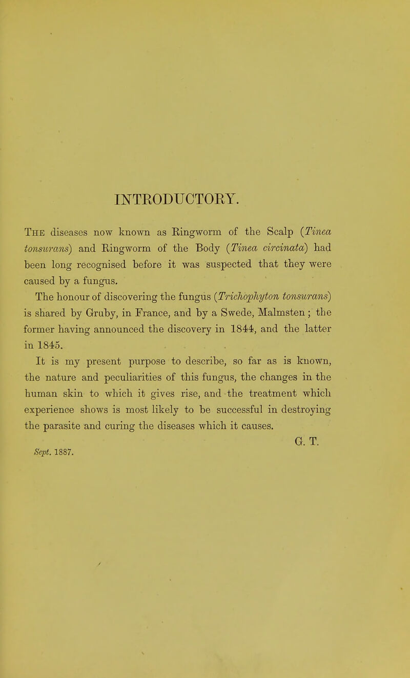 INTRODUCTORY. The diseases now known as Ringworm of the Scalp {Tinea tonsurans) and Ringworm of the Body {Tinea circinata) had been long recognised before it was suspected that they were caused by a fungus. The honour of discovering the fungus {Trichophyton tonsurans) is shared by Gruby, in France, and by a Swede, Malmsten; the former having announced the discovery in 1844, and the latter in 1845. It is my present purpose to describe, so far as is known, the nature and peculiarities of this fungus, the changes in the human skin to which it gives rise, and the treatment which experience shows is most likely to be successful in destroying the parasite and curing the diseases which it causes. G. T. Sept. 1887.