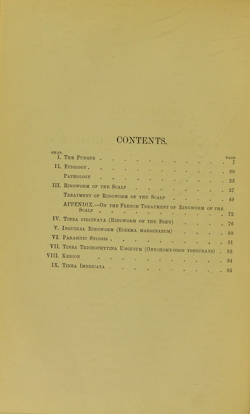 CONTENTS. CHAP. I. The Fungus II. Etiology. Pathology . III. Ringworm of the Scalp Treatment of Ringworm of the Scalp APPESciI5'~0K THE FRENCH Trea™ent °* Ringworm of the IV. Tinea circinata (Ringworm of the Body) V. Inguinal Ringworm (Eczema marginatum) VI. Parasitic Sycosis . VII. Tinea Trichophytina Unguium (Onychomycosis tonsurans) VIII. Kerion IX. Tinea Imbricata PAGK 7 20 25 27 49 72 76 80 81 83 84 85