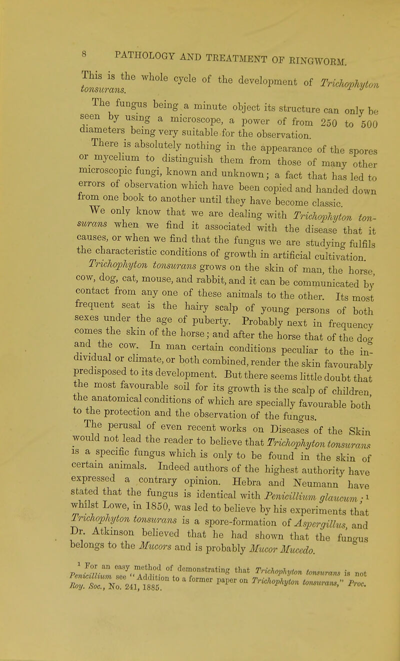 ^iihe whole cycie °f the devei~ °f The fungus being a minute object its structure can only be seen by using a microscope, a power of from 250 to 500 diameters being very suitable for the observation. There is absolutely nothing in the appearance of the spores or mycelium to distinguish them from those of many other microscopic fungi, known and unknown; a fact that has led to errors of observation which have been copied and handed down from one book to another until they have become classic We only know that we are dealing with Trichophyton ton- surans when we find it associated with the disease that it causes, or when we find that the fungus we are studying fulfils the characteristic conditions of growth in artificial cultivation Trichophyton tonsurans grows on the skin of mau, the horse cow, dog, cat, mouse, and rabbit, and it can be communicated by contact from any one of these animals to the other. Its most frequent seat is the hairy scalp of young persons of both sexes under the age of puberty. Probably next in frequency comes the skin of the horse; and after the horse that of the doa and the cow. In man certain conditions peculiar to the in- dividual or climate, or both combined, render the skin favourably predisposed to its development. But there seems little doubt that the most favourable soil for its growth is the scalp of children the anatomical conditions of which are specially favourable both to the protection and the observation of the fungus. The perusal of even recent works on Diseases of the Skin would not lead the reader to believe that Trichophyton tonsurans is a specific fungus which is only to be found in the skin of certain animals. Indeed authors of the highest authority have expressed a contrary opinion. Hebra and Neumann have stated that the fungus is identical with Penicillium glaucum whilst Lowe, in 1850, was led to believe by his experiments that Trichophyton tonsurans is a spore-formation of Aspergillus and Dr. Atkinson believed that he had shown that the fundus belongs to the Mucors and is probably Mucor Muccalo. 0 a formor parcr on Trichopkton ionm> *™