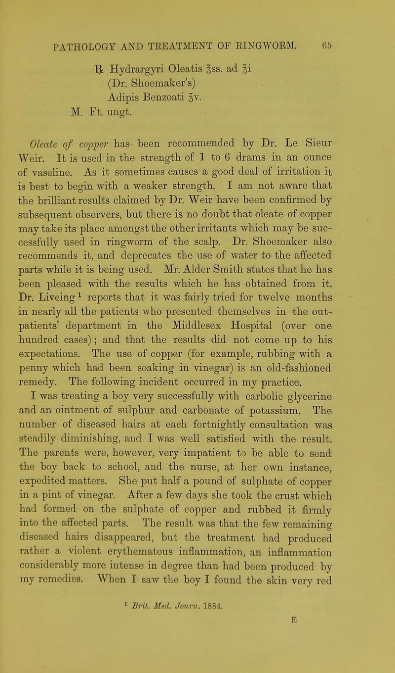 1£ Hydrargyri Oleatis gss. ad gi (Dr. Shoemaker's) Adipis Benzoati §v. M. Ft. imgt. Oleate of copper has- been recommended by Dr. Le Sieur Weir. It is used in the strength of 1 to 6 drams in an ounce of vaseline. As it sometimes causes a good deal of irritation it is best to begin with a weaker strength. I am not aware that the brilliant results claimed by Dr. Weir have been confirmed by subsequent observers, but there is no doubt that oleate of copper may take its place amongst the other irritants which may be suc- cessfully used in ringworm of the scalp. Dr. Shoemaker also recommends it, and deprecates the use of water to the affected parts while it is being used. Mr. Alder Smith states that he has been pleased with the results which he has obtained from it. Dr. Liveing1 reports that it was fair]y tried for twelve months in nearly all the patients who presented themselves in the out- patients' department in the Middlesex Hospital (over one hundred cases); and that the results did not come up to his expectations. The use of copper (for example, rubbing with a penny which had been soaking in vinegar) is an old-fashioned remedy. The following incident occurred in my practice. I was treating a boy very successfully with carbolic glycerine and an ointment of sulphur and carbonate of potassium. The number of diseased hairs at each fortnightly consultation was steadily diminishing, and I was well satisfied with the result. The parents were, however, very impatient to be able to send the boy back to school, and the nurse, at her own instance, expedited matters. She put half a pound of sulphate of copper in a pint of vinegar. After a few days she took the crust which had formed on the sulphate of copper and rubbed it firmly into the affected parts. The result was that the few remaining diseased hairs disappeared, but the treatment had produced rather a violent erythematous inflammation, an inflammation considerably more intense in degree than had been produced by my remedies. When I saw the boy I found the skin very red 1 Brit. Med. Journ. 1884. E