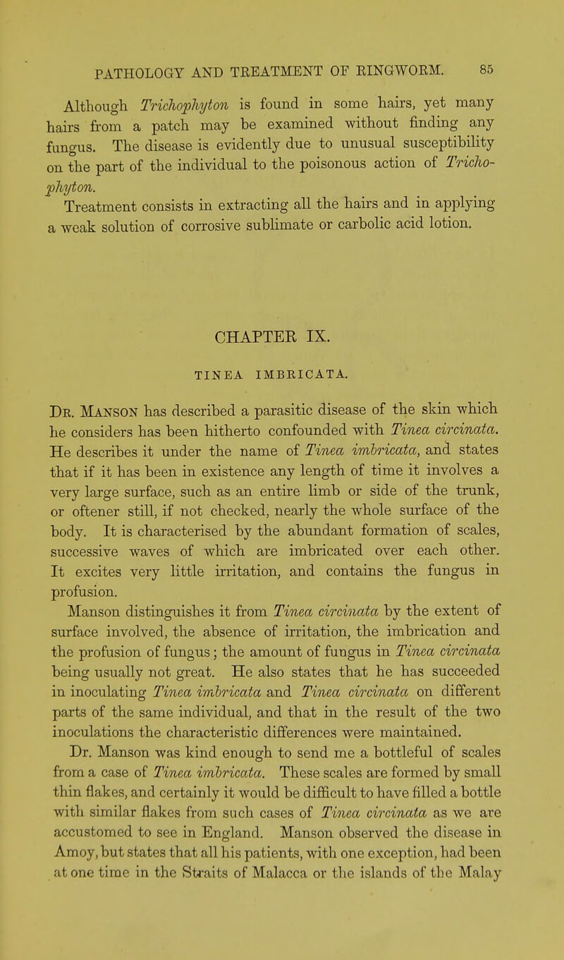 Although Trichophyton is found in some hairs, yet many hairs from a patch may be examined without finding any fungus. The disease is evidently due to unusual susceptibility on the part of the individual to the poisonous action of Tricho- phyton. Treatment consists in extracting all the hairs and in applying a weak solution of corrosive sublimate or carbolic acid lotion. CHAPTER IX. TINEA IMBRICATA. De. Manson has described a parasitic disease of the skin which he considers has been hitherto confounded with Tinea circinata. He describes it under the name of Tinea imbricata, and states that if it has been in existence any length of time it involves a very large surface, such as an entire limb or side of the trunk, or oftener still, if not checked, nearly the whole surface of the body. It is characterised by the abundant formation of scales, successive waves of which are imbricated over each other. It excites very little irritation, and contains the fungus in profusion. Manson distinguishes it from Tinea circinata by the extent of surface involved, the absence of irritation, the imbrication and the profusion of fungus; the amount of fungus in Tinea circinata being usually not great. He also states that he has succeeded in inoculating Tinea imbricata and Tinea circinata on different parts of the same individual, and that in the result of the two inoculations the characteristic differences were maintained. Dr. Manson was kind enough to send me a bottleful of scales from a case of Tinea imbricata. These scales are formed by small thin flakes, and certainly it would be difficult to have filled a bottle with similar flakes from such cases of Tinea circinata as we are accustomed to see in England. Manson observed the disease in Amoy.but states that all his patients, with one exception, had been at one time in the Straits of Malacca or the islands of the Malay
