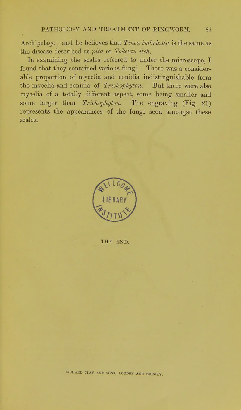 Archipelago ; and lie believes that Tinea imbricata is the same as the disease described as pita or Tohelau itch. In examining the scales referred to under the microscope, I found that they contained various fungi. There was a consider- able proportion of mycelia and conidia indistinguishable from the mycelia and conidia of Trichophyton. But there were also mycelia of a totally different aspect, some being smaller and some larger than Trichophyton. The engraving (Fig. 21) represents the appearances of the fungi seen amongst these scales. THE END. CIIAIID CIAY AND SONS, LONDON AND BUNGAY.