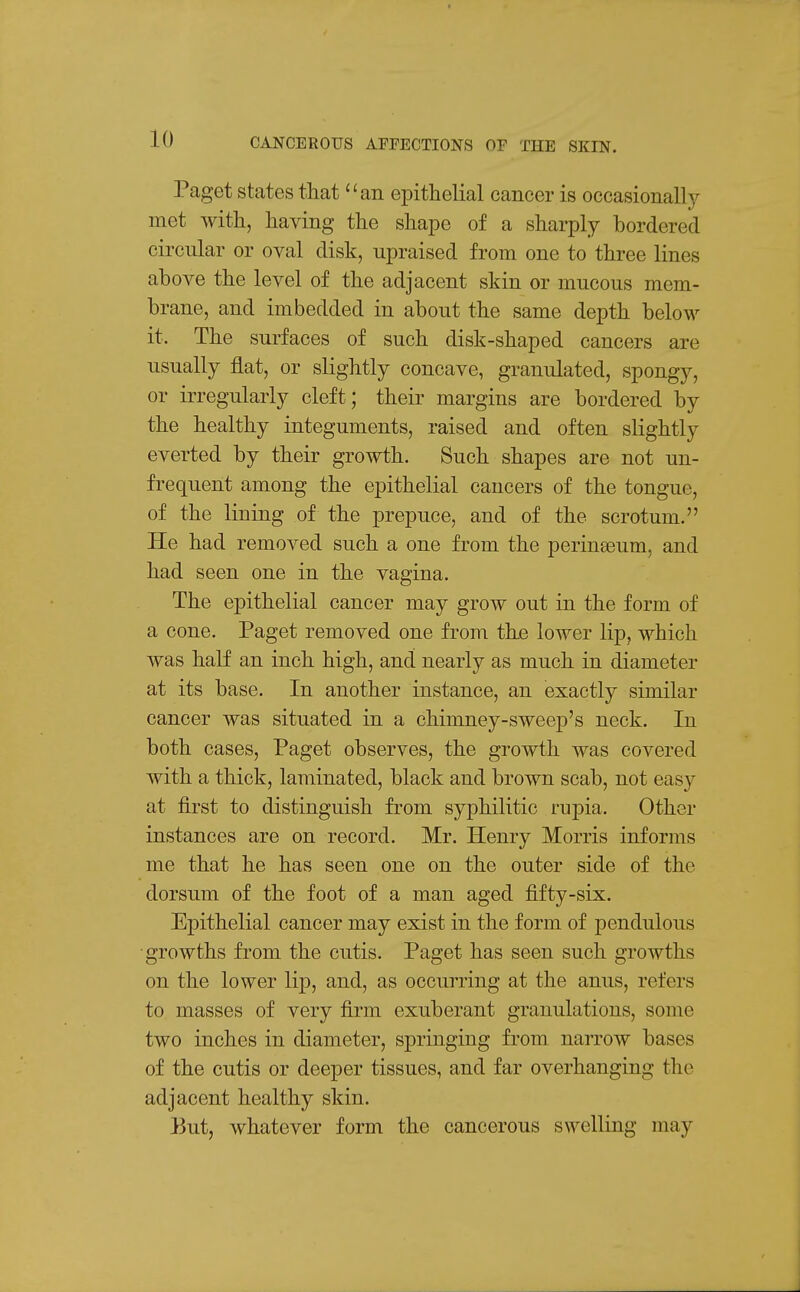 Paget states that an epithelial cancer is occasionallj^ met with, having the shape of a sharply bordered circular or oval disk, upraised from one to three lines above the level of the adjacent skin or mucous mem- brane, and imbedded in about the same depth below it. The surfaces of such disk-shaped cancers are usually flat, or slightly concave, granulated, spongy, or irregularly cleft; their margins are bordered by the healthy integuments, raised and often slightly everted by their growth. Such shapes are not un- frequent among the epithelial cancers of the tongue, of the lining of the prepuce, and of the scrotum. He had removed such a one from the perinaeum, and had seen one in the vagina. The ej)ithelial cancer may grow out in the form of a cone. Paget removed one from the lower lip, which was half an inch high, and nearly as much in diameter at its base. In another instance, an exactly similar cancer was situated in a chimney-sweep's neck. In both cases, Paget observes, the growth was covered with a thick, laminated, black and brown scab, not easy at first to distinguish from syphilitic rupia. Other instances are on record. Mr. Henry Morris informs me that he has seen one on the outer side of the dorsum of the foot of a man aged fifty-six. Epithelial cancer may exist in the form of pendulous ■growths from the cutis. Paget has seen such growths on the lower lip, and, as occurring at the anus, refers to masses of very firm exuberant granulations, some two inches in diameter, springing from narrow bases of the cutis or deeper tissues, and far overhanging the adjacent healthy skin. 15ut, whatever form the cancerous swelling may