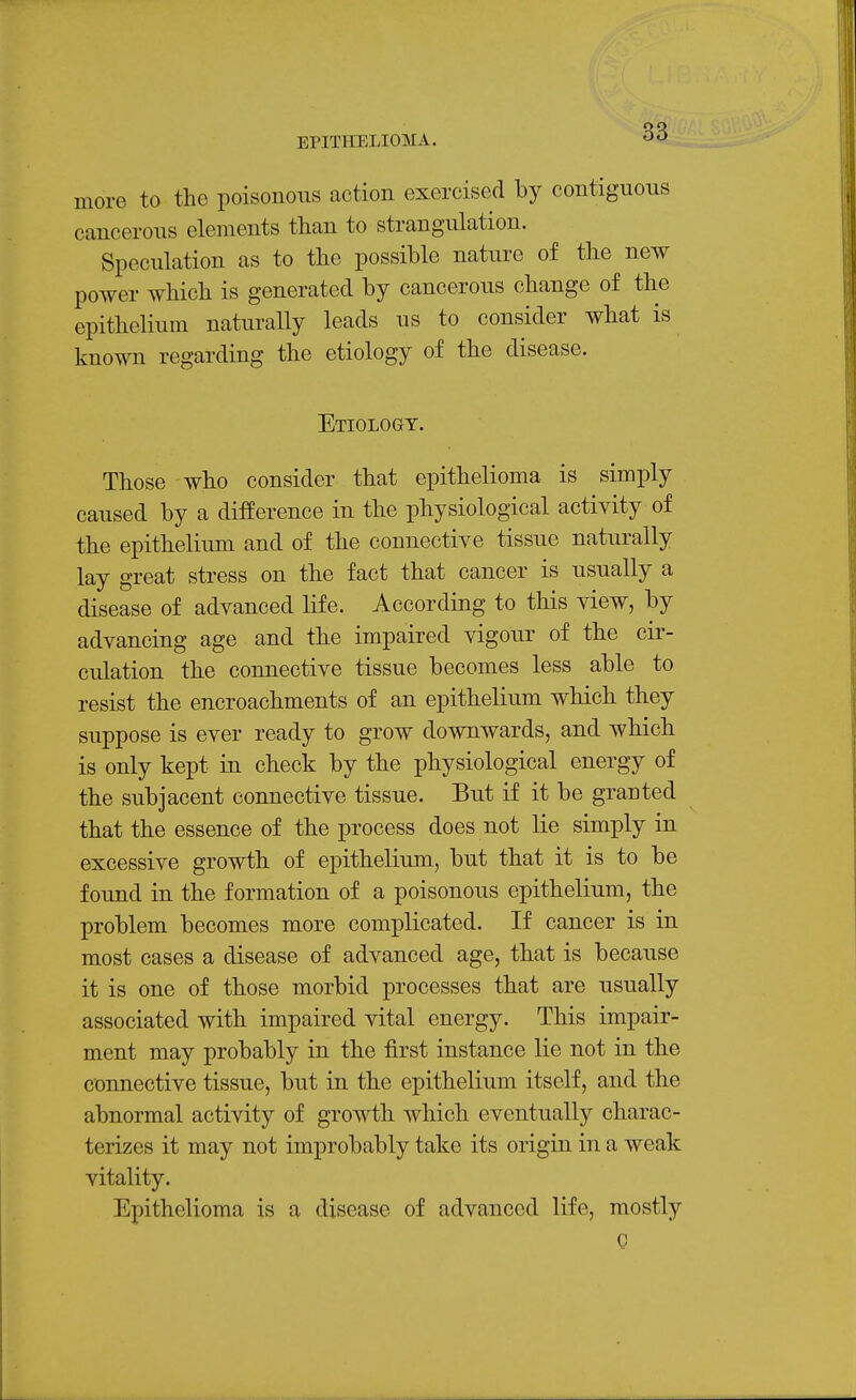 more to the poisonous action exercised by contiguous cancerous elements than to strangulation. Speculation as to the possible nature of the new power which is generated by cancerous change of the epithelium naturally leads us to consider what is known regarding the etiology of the disease. Etiology. Those who consider that epithelioma is simply caused by a difference in the physiological activity of the epithelium and of the connective tissue naturally lay great stress on the fact that cancer is usually a disease of advanced life. According to this view, by advancing age and the impaired vigour of the cir- culation the connective tissue becomes less able to resist the encroachments of an epithelium which they suppose is ever ready to grow downwards, and which is only kept in check by the physiological energy of the subjacent connective tissue. But if it be granted that the essence of the process does not lie simply in excessive growth of epithelium, but that it is to be found in the formation of a poisonous epithelium, the problem becomes more complicated. If cancer is in most cases a disease of advanced age, that is because it is one of those morbid processes that are usually associated with impaired vital energy. This impair- ment may probably in the first instance lie not in the connective tissue, but in the epithelium itself, and the abnormal activity of growth which eventually charac- terizes it may not improbably take its origin in a weak vitality. Epithelioma is a disease of advanced life, mostly C