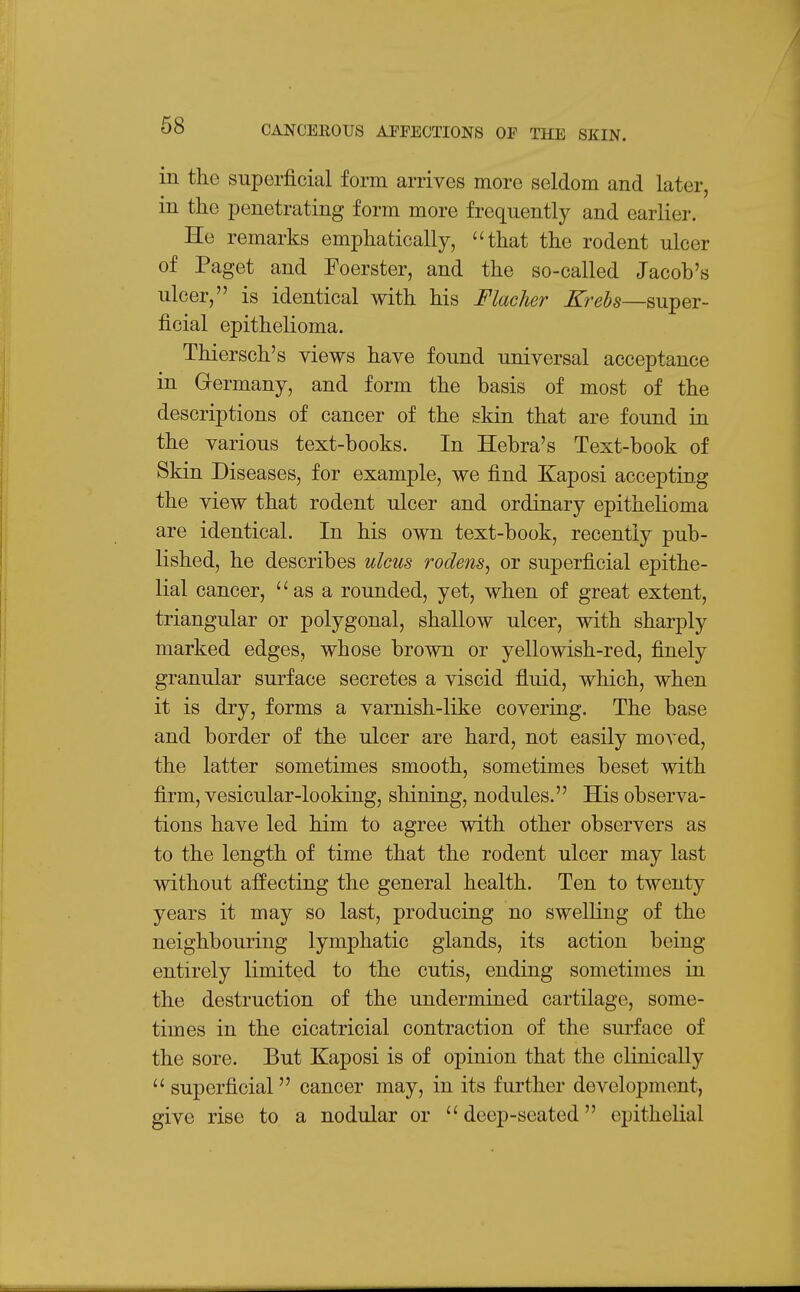 in the superficial form arrives more seldom and later, in the penetrating form more frequently and earlier. He remarks emphatically, that the rodent ulcer of Paget and Foerster, and the so-called Jacob's ulcer, is identical with his Flacher Krebs—super- ficial epithelioma. Thiersch's views have found universal acceptance in Germany, and form the basis of most of the descriptions of cancer of the skin that are found in the various text-books. In Hebra's Text-book of Skin Diseases, for example, we find Kaposi accepting the view that rodent ulcer and ordinary epithelioma are identical. In his own text-book, recently pub- lished, he describes ulcus rodens^ or superficial epithe- lial cancer, as a rounded, yet, when of great extent, triangular or polygonal, shallow ulcer, with sharply marked edges, whose brown or yellowish-red, finely granular surface secretes a viscid fluid, which, when it is dry, forms a varnish-like covering. The base and border of the ulcer are hard, not easily moved, the latter sometimes smooth, sometimes beset with firm, vesicular-looking, shining, nodules. His observa- tions have led him to agree with other observers as to the length of time that the rodent ulcer may last without affecting the general health. Ten to twenty years it may so last, producing no swelling of the neighbouring lymphatic glands, its action being entirely limited to the cutis, ending sometimes in the destruction of the undermined cartilage, some- times in the cicatricial contraction of the surface of the sore. But Kaposi is of opinion that the clinically  superficial cancer may, in its further development, give rise to a nodular or  deep-seated epithelial