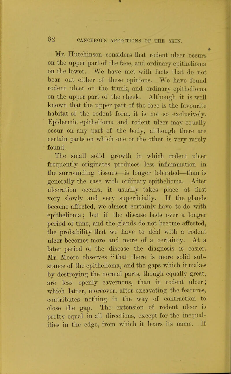 Mr. Hutchinson considers that rodent ulcer occurs on the upper part of the face, and ordinary epithelioma on the lower. We have met with facts that do not bear out either of these opinions. We have found rodent ulcer on the trunk, and ordinary epithelioma on the upper part of the cheek. Although it is well known that the upper part of the face is the favourite habitat of the rodent form, it is not so exclusively. Epidermic epithelioma and rodent ulcer may equally occur on any part of the body, although there are certain parts on which one or the other is very rarely found. The small solid growth in which rodent ulcer frequently originates produces less inflammation in the surrounding tissues—is longer tolerated—than is generally the case with ordinary epithelioma. After ulceration occurs, it usually takes place at first very slowly and very superficially. If the glands become affected, we almost certainly have to do with epithelioma; but if the disease lasts over a longer period of time, and the glands do not become affected, the probability that we have to deal with a rodent ulcer becomes more and more of a certainty. At a later period of the disease the diagnosis is easier. Mr. Moore observes that there is more solid sub- stance of the epithelioma, and the gaps which it makes by destroying the normal parts, though equally great, are less openly cavernous, than in rodent ulcer; which latter, moreover, after excavating the featiu'cs, contributes nothing in the way of contraction to close the gap. The extension of rodent ulcer is pretty equal in all directions, except for the inequal- ities in the edge, from which it bears its name. If