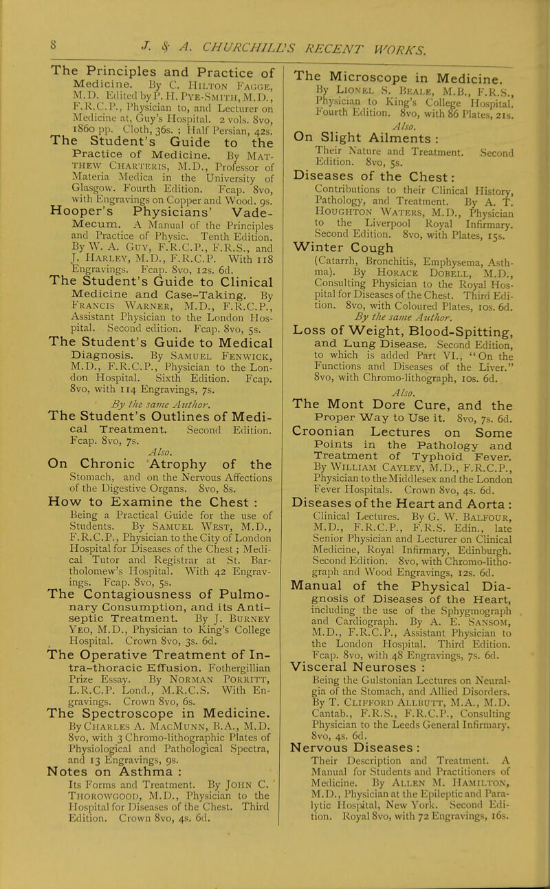 The Principles and Practice of Medicine. By C. IIii.ton Fa(;ge, M.D. Edited by I\ H. I'ye-Smith, M.D., F.R.C.P., Physician to, and Lecturer on Medicine at, Guy's Hospital. 2 vols. 8vo, i860 pp. Cloth, 36s. ; Half Persian, 42s. The Student's Guide to the Practice of Medicine, By Mat- thew Charteris, M.D., Professor of Materia Medica in the University of Glasgow. Fourth Edition. Fcap. 8vo, with Engravings on Copper and Wood. 9s. Hooper's Physicians' Vade- Mecum. A Manual of the Principles and Practice of Physic. Tenth Edition. By W. A. Guy, F.R.C.P., F.R.S., and J. Harley, M.D., F.R.C.P. With 118 Engravings. Fcap. 8vo, 12s. 6d. The Student's Guide to Clinical Medicine and Case-Taking. By Francis Warner, M.D., F.R.C.P., Assistant Physician to the London Hos- IDital. Second edition. Fcap. 8vo, 5s. The Student's Guide to Medical Diagnosis. By Samuel Fenwick, M.D., F.R.C.P., Physician to the Lon- don Hospital. Sixth Edition. Fcap. 8vo, with 114 Engravings, 7s. By the same Autho7\ The Student's Outlines of Medi- cal Treatment. Second Edition. Fcap. 8vo, 7s. Also. On Chronic Atrophy of the Stomach, and on the Nervous Affections of the Digestive Organs. 8vo, 8s. How to Examine the Chest : Being a Practical Guide for the use of Students. By Samuel West, M.D., F.R.C.P., Physician to the City of London Hospital for Diseases of the Chest; Medi- cal Tutor and Registrar at St. Bar- tholomew's Hospital. With 42 Engrav- ings. Fcap. Svo, 5s. The Contagiousness of Pulmo- nary Consumption, and its Anti- septic Treatment. By J. Burney Yeo, M.D., Physician to King's College Hospital. Crown 8vo, 3s. 6d. The Operative Treatment of In- tra-thoracic Effusion. Fothergillian Prize Essay. By Norman Porritt, L.R.C.P. Lond., M.R.C.S. With En- gravings. Crown 8vo, 6s. The Spectroscope in Medicine. By Charles A. MacMunn, B.A., M.D. 8vo, with 3 Chromo-lithographic Plates of Physiological and Pathological Spectra, and 13 Engravings, 9s. Notes on Asthma : Its Forms and Treatment. By JOHN C. Thorowoooi), M.I)., Physician to the Hospital for Diseases of the Chest. Third Edition. Crown Svo, 4s. 6d. The Microscope in Medicine. By Lionel S. Bkale, M.B., F.R.S., Physician to King's College Hospital! Fourth Edition. Svo, with 86 Plates, 21s. Also. On Slight Ailments : Their Nature and Treatment. Second Edition. Svo, 5s. Diseases of the Chest: Contributions to their Clinical History, Pathology, and Treatment. By A. T. Houghton Waters, M.D., Physician to the Liverpool Royal Infirmary. Second Edition. Svo, with Plates, 15s. Winter Cough (Catarrh, Bronchitis, Emphysema, Asth- ma). By Horace Dobell, M.D., Consulting Physician to the Royal Hos- pital for Diseases of the Chest. Third Edi- tion. Svo, with Coloured Plates, los. 6d. By the same A iithor. Loss of Weight, Blood-Spitting, and Lung Disease. Second Edition, to which is added Part VI., On the Functions and Diseases of the Liver. Svo, with Chromo-lithograph, los. 6d. Also. The Mont Dore Cure, and the Proper Way to Use it. Svo, 7s. 6d. Croonian Lectures on Some Points in the Pathology and Treatment of Typhoid Fever. By William Cayley, M.D., F.R.C.P., Physician to the Middlesex and the London Fever Hospitals. Crown Svo, 4s. 6d. Diseases of the Heart and Aorta : Clinical Lectures. By G. W. Balfour, M.D., F.R.C.P., F.R.S. Edin., late Senior Physician and Lecturer on Clinical Medicine, Royal Infirmary, Edinburgh. Second Edition. Svo, with Chromo-litho- grajDh and Wood Engravings, 12s. 6d. Manual of the Physical Dia- gnosis of Diseases of the Heart, including the use of the Sphygmograph and Cardiograph. By A. E. Sansom, M.D., F.R.C.P., Assistant Physician to the London Hospital. Third Edition. Fcap. Svo, with 48 Engravings, 7s. 6d. Visceral Neuroses : Being the Gulstonian Lectures on Neural- gia of the Stomach, and Allied Disorders. By T. Clifford Allbutt, M.A., M.D. Cantab., F.R.S., F.R.C.P., Consulting Physician to the Leeds General Infirmary. Svo, 4s. 6d. Nervous Diseases: Their Description and Treatment. A Manual for .Students and Practitioners of Medicine. By Allen M. Hamilton, M.D., Physician at the Epileptic and Para- lytic Hospital, New York. Second Edi- tion. Royal Svo, with 72 Engravings, i6s.